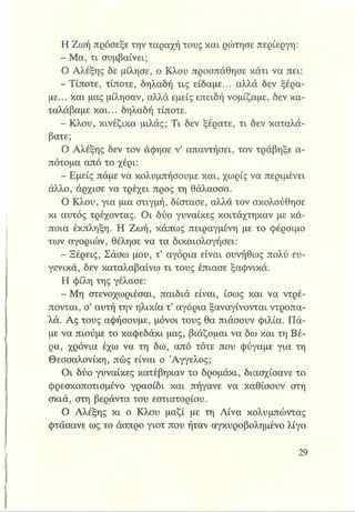 Η Ζωή πρόσεξε την ταραχή τους και ρώτησε περίεργη:
- Μα, τι συμβαίνει;
Ο Αλέξης δε μίλησε, ο Κλου προσπάθησε κάτι να πει:
-Τίποτε, τίποτε, δηλαδή τις είδαμε... αλλά δεν ξέρα­
με... και μας μίλησαν, αλλά εμείς επειδή νομίζαμε, δεν κα­
ταλάβαμε και... δηλαδή τίποτε.
- Κλου, κινέζικα μιλάς; Τι δεν ξέρατε, τι δεν καταλά­
βατε;
Ο Αλέξης δεν τον άφησε ν’ απαντήσει, τον τράβηξε α­
πότομα από το χέρι:
- Εμείς πάμε να κολυμπήσουμε και, χωρίς να περιμένει
άλλο, άρχισε να τρέχει προς τη θάλασσα.
Ο Κλου, για μια στιγμή, δίστασε, αλλά τον ακολούθησε
κι αυτός τρέχοντας. Οι δύο γυναίκες κοιτάχτηκαν με κά­
ποια έκπληξη. Η Ζωή, κάπως πειραγμένη με το φέρσιμο
των αγοριών, θέλησε να τα δικαιολογήσει:
- Ξέρεις, Σάσω μου, τ’ αγόρια είναι συνήθως πολύ ευ­
γενικά, δεν καταλαβαίνω τι τους έπιασε ξαφνικά.
Η φίλη της γέλασε:
- Μη στενοχωριέσαι, παιδιά είναι, ίσως και να ντρέ­
πονται, σ’αυτή την ηλικία τ’ αγόρια ξαναγίνονται ντροπα­
λά. Ας τους αφήσουμε, μόνοι τους θα πιάσουν φιλία. Πά­
με να πιούμε το καφεδάκι μας, βιάζομαι να δω και τη Βέ­
ρα, χρόνια έχω να τη δω, από τότε που φύγαμε για τη
Θεσσαλονίκη, πώς είναι ο Άγγελος;
Οι δύο γυναίκες κατέβηκαν το δρομάκι, διασχίσανε το
φρεσκοποτισμένο γρασίδι και πήγανε να καθίσουν στη
σκιά, στη βεράντα του εστιατορίου.
Ο Αλέξης κι ο Κλου μαζί με τη Λίνα κολυμπώντας
φτάσανε ως το άσπρο γιοτ που ήταν αγκυροβολημένο λίγο
 