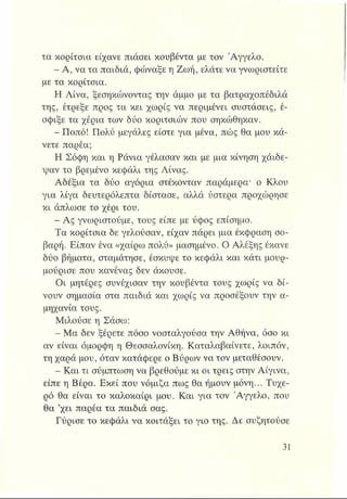 τα κορίτσια είχανε πιάσει κουβέντα με τον "Αγγελο.
- Α, να τα παιδιά, φώναξε η Ζωή, ελάτε να γνωριστείτε
με τα κορίτσια.
Η Λίνα, ξεσηκώνοντας την άμμο με τα βατραχοπέδιλά
της, έτρεξε προς τα κει χωρίς να περιμένει συστάσεις, έ­
σφιξε τα χέρια των δύο κοριτσιών που σηκώθηκαν.
- Ποπό! Πολύ μεγάλες είστε για μένα, πώς θα μου κά­
νετε παρέα;
Η Σόφη και η Ράνια γέλασαν και με μια κίνηση χάιδε-
ψαν το βρεμένο κεφάλι της Λίνας.
Αδέξια τα δύο αγόρια στέκονταν παράμερα* ο Κλου
για λίγα δευτερόλεπτα δίστασε, αλλά ύστερα προχώρησε
κι άπλωσε το χέρι του.
- Ας γνωριστούμε, τους είπε με ύφος επίσημο.
Τα κορίτσια δε γελούσαν, είχαν πάρει μια έκφραση σο­
βαρή. Είπαν ένα «χαίρω πολύ» μασημένο. Ο Αλέξης έκανε
δύο βήματα, σταμάτησε, έσκυψε το κεφάλι και κάτι μουρ­
μούρισε που κανένας δεν άκουσε.
Οι μητέρες συνέχισαν την κουβέντα τους χωρίς να δί­
νουν σημασία στα παιδιά και χωρίς να προσέξουν την α­
μηχανία τους.
Μιλούσε η Σάσω:
- Μα δεν ξέρετε πόσο νοσταλγούσα την Αθήνα, όσο κι
αν είναι όμορφη η Θεσσαλονίκη. Καταλαβαίνετε, λοιπόν,
τη χαρά μου, όταν κατάφερε ο Βύρων να τον μεταθέσουν.
- Και τι σύμπτωση να βρεθούμε κι οι τρεις στην Αίγινα,
είπε η Βέρα. Εκεί που νόμιζα πως θα ήμουν μόνη... Τυχε­
ρό θα είναι το καλοκαίρι μου. Και για τον Άγγελο, που
θα ’χει παρέα τα παιδιά σας.
Γύρισε το κεφάλι να κοιτάξει το γιο της. Δε συζητούσε
 