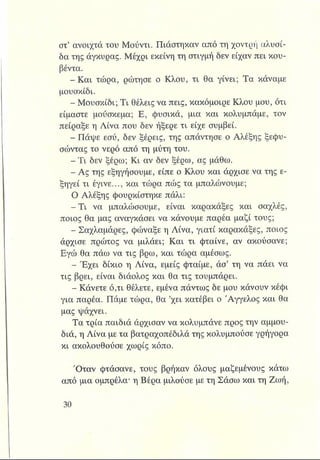 στ’ ανοιχτά του Μούντι. Πιάστηκαν από τη χοντρή αλυσί­
δα της άγκυρας. Μέχρι εκείνη τη στιγμή δεν είχαν πει κου­
βέντα.
- Και τώρα, ρώτησε ο Κλου, τι θα γίνει; Τα κάναμε
μουσκίδι.
- Μουσκίδι; Τι θέλεις να πεις, κακόμοιρε Κλου μου, ότι
είμαστε μούσκεμα; Ε, φυσικά, μια και κολυμπάμε, τον
πείραξε η Λίνα που δεν ήξερε τι είχε συμβεί.
^ Η π ά ψ ε εσύ, δεν ξέρεις, της απάντησε ο Αλέξης ξεφυ-
σώντας το νερό από τη μύτη του.
^jjjBTi δεν ξέρω; Κι αν δεν ξέρω, ας μάθω.
- Ας της εξηγήσουμε, είπε ο Κλου και άρχισε να της ε­
ξηγεί τι έγινε..., και τώρα πώς τα μπαλώνουμε;
Ο Αλέξης φουρκίστηκε πάλι:
-Τ ι να μπαλώσουμε, είναι καρακάξες και σαχλές,
ποιος θα μας αναγκάσει να κάνουμε παρέα μαζί τους;
Σαχλαμάρες, φώναξε η Λίνα, γιατί καρακάξες, ποιος
άρχισε πρώτος να μιλάει; Και τι φταίνε, αν ακούσανε;
Εγώ θα πάω να τις βρω, και τώρα αμέσως.
- Εχει δίκιο η Λίνα, εμείς φταίμε, άσ’ τη να πάει να
τις βρει, είναι διάολος και θα τις τουμπάρει.
- Κάνετε ό,τι θέλετε, εμένα πάντως δε μου κάνουν κέφι
για παρέα. Πάμε τώρα, θα ’χει κατέβει ο Άγγελος και θα
μας ψάχνει.
Τα τρία παιδιά άρχισαν να κολυμπάνε προς την αμμου­
διά, η Λίνα με τα βατραχοπέδιλά της κολυμπούσε γρήγορα
κι ακολουθούσε χωρίς κόπο.
Όταν φτάσανε, τους βρήκαν όλους μαζεμένους κάτω
από μια ομπρέλα* η Βέρα μιλούσε με τη Σάσω και τη Ζωή,
 