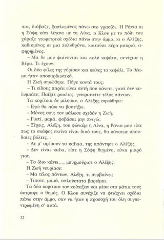 πια, διάβαζε, ξαπλωμένος πάνω στο γρασίδι. Η Ράνια κι
η Σόφη κάτι λέγανε με τη Λίνα, ο Κλου με το πόδι του
χάραζε γεωμετρικά σχέδια πάνω στην άμμο, κι ο Αλέξης,
καθισμένος σε μια πολυθρόνα, κοιτούσε πέρα μακριά, α-
φηρημένος.
- Μα δε μου φαίνονται και πολύ κεφάτα, συνέχισε η
Βέρα. Τι έχουν;
Οι δύο φίλες της γύρισαν και κείνες το κεφάλι. Το θέα­
μα ήταν αποκαρδιωτικό.
Η Ζωή σηκώθηκε. Πήγε κοντά τους:
Τι είδους παρέα είναι αυτή που κάνετε, γιατί δεν κο­
λυμπάτε; Παίξτε ρακέτες, γνωριστείτε τέλος πάντων.
Τα κορίτσια δε μίλησαν, ο Αλέξης σηκώθηκε:
- Εγώ θα πάω να βουτήξω.
Μόνος σου; τον μάλωσε σχεδόν η Ζωή.
- Γιατί, μαμά, φοβάσαι μην πνιγώ;
- Ξέρεις, Αλέξη, του φώναξε η Λίνα, η Ράνια μου είπε
πως το σκάφος εκείνο είναι δικό τους, θα κάνουμε σπου­
δαίες βόλτες...
- Δε μ’ αρέσουν τα καΐκια, της απάντησε ο Αλέξης.
- Δεν είναι καΐκι, είπε η Σόφη θιγμένη, είναι μικρό
γιοτ.
- Το ίδιο κάνει..., μουρμούρισε ο Αλέξης.
Η Ζωή νεύριασε:
- Μα τέλος πάντων, Αλέξη, τι συμβαίνει;
- Τίποτε, μαμά, απλούστατα βαριέμαι.
Τα δύο κορίτσια τον κοίταξαν και μέσα στα μάτια τους
άστραψε ο θυμός. Ο Κλου συνέχιζε να φτιάχνει σχέδια
πάνω στην άμμο, σαν να ήταν η προσοχή του όλη συγκε­
ντρωμένη σ’ αυτά.
 