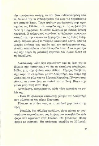 είχε αποφασίσει ακόμη, αν και ήταν ενθουσιασμένη από
τη δουλειά της κι ενδιαφερόταν για όλες τις περιπτώσεις
του γιατρού Σπακ. Τώρα ερχόταν για διακοπές στην αγα­
πημένη της Ελλάδα, την πατρίδα της, κι ας τη φώναζαν
όλοι: η Παριζιάνα. Μιλούσε ελληνικά με έντονη ξενική
προφορά. Ο τρόπος που ντυνόταν, η ιδιόμορφη προσωπι­
κότητά της, την έκαναν να ξεχωρίζει από τις άλλες Ελλη-
νίδες. Βέβαια, μόλις τη γνώριζε κανείς από κοντά, από τις
ζωηρές κινήσεις των χεριών και τον αυθορμητισμό της,
εύκολα καταλάβαινε πόσο Ελληνίδα ήταν. Από τη μητέρα
της είχε πάρει τη γαλατική ευγένεια που έκανε όλους να
τη Θαυμάζουν.
Ανυπόμονη, κάθε λίγο σηκωνόταν από τη θέση της κι
έβγαινε στο κατάστρωμα να δει αν επιτέλους πλησίαζαν.
Μόλις χτες είχε φτάσει στην Αθήνα. Σήμερα, Σάββατο,
είχε πάρει το «Καμέλια» με τον Αλέξανδρο, τον άντρα της
Ζωής, και το φίλο του το Βύρωνα Καρυώτη. Πήγαινε στην
Αίγινα να συναντήσει τα παιδιά και τη Ζωή. Πέρσι είχε
μείνει μαζί τους στον Πόρο.
Ανυπόμονη, ασυγκράτητη, κάθε τόσο κοιτούσε το ρο­
λόι της.
- Πότε θα φτάσουμε επιτέλους; ρώτησε τον Αλέξανδρο
που μιλούσε με τον κύριο Καρυώτη.
Γέλασαν κι οι δύο τους με το παιδικό χαριτωμένο της
ύφος.
- Νικολέτ, δεν άλλαξες καθόλου, είσαι πάντα το ασυ­
γκράτητο κοριτσάκι που μας έπεφτες σαν φωτοβολίδα κάθε
φορά που ερχόσουν στην Ελλάδα. Θα φτάσουμε. Πόσες
φορές με ρώτησες; Θα φτάσουμε ακριβώς σε 20 λεπτά.
 