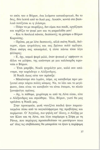 το σπίτι του ο Βύρων, ένα λυόμενο καταπληκτικό, θα το
δεις, δύο λεπτά από το δικό μας. Λοιπόν, κοντά στο βασι­
λικό ποτίζεται κι η γλάστρα.
- Πάψε να με πειράζεις, δεν είμαι πια παιδί, εργάζομαι
και κερδίζω το ψωμί μου και τη μαρμελάδα μου!
- Και τι δουλειά κάνετε, δεσποινίς; τη ρώτησε ο Βύρων
Καρυώτης.
- Πρώτα, μη με λέτε δεσποινίς, αλλά σκέτη Νικόλ, δεύ­
τερον, είμαι ψυχολόγος και σας βρίσκω πολύ αμίλητο.
Ποια σκέψη σας απασχολεί, ή είστε πάντα τόσο λίγο
φλύαρος;
■ Ε , όχι, καμιά φορά μιλώ, όταν φυσικά μ’ αφήνουν οι
άλλοι να μιλήσω, της απάντησε με μια καλόκαρδη ειρω­
νεία ο Βύρων.
Έτσι μπράβο, Νικόλ ψυχολόγε μου, καλά σου απά­
ντησε, την κοροΐδεψε ο Αλέξανδρος.
Η Νικόλ όμως ούτε τον πρόσεξε:
^ Μπαίνουμε στο λιμάνι, πάμε, ας κατεβούμε πριν μα­
ζευτεί στην πόρτα πολύς κόσμος. Να, το λέει και το μεγά­
φωνο, όσοι είναι να κατεβούν να είναι έτοιμοι, το πλοίο
ξαναφεύγει αμέσως.
- Αχ, τι πάθαμε, χειρότερη κι από τη Λίνα είσαι, είπε
ο Αλέξανδρος και σηκώθηκε. Έλα, Βύρων, γιατί θα μας
τρελάνει η Νικόλ μας.
Στην προκυμαία, μισή ντουζίνα παιδιά ήταν παρατε-
ταγμένα πίσω από το καγκελόφραγμα της προβλήτας και
περίμεναν. Ο Άγγελος, πιο ψηλός απ’ όλους, ο Αλέξης με
τον Κλου και τη Λίνα, και λίγο παράμερα η Σόφη με τη
Ράνια, που περίεργες προσπαθούσαν να μαντέψουν ποια
απ’ όλες τις επιβάτισσες θα μπορούσε να ήταν η περίφημη
 