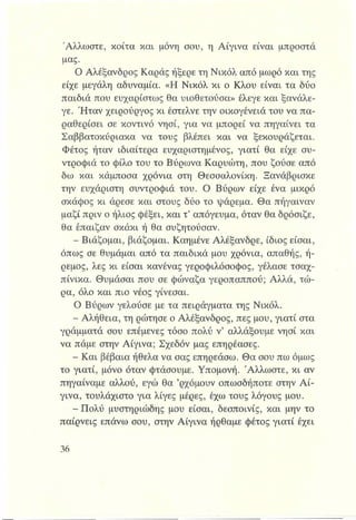 Άλλωστε, κοίτα και μόνη σου, η Αίγινα είναι μπροστά
μας.
Ο Αλέξανδρος Καράς ήξερε τη Νικόλ από μωρό και της
είχε μεγάλη αδυναμία. «Η Νικόλ κι ο Κλου είναι τα δύο
παιδιά που ευχαρίστως θα υιοθετούσα» έλεγε και ξανάλε-
γε. Ήταν χειρούργος κι έστελνε την οικογένειά του να πα­
ραθερίσει σε κοντινό νησί, για να μπορεί να πηγαίνει τα
Σαββατοκύριακα να τους βλέπει και να ξεκουράζεται.
Φέτος ήταν ιδιαίτερα ευχαριστημένος, γιατί θα είχε συ­
ντροφιά το φίλο του το Βύρωνα Καρυώτη, που ζούσε από
δω και κάμποσα χρόνια στη Θεσσαλονίκη. Ξανάβρισκε
την ευχάριστη συντροφιά του. Ο Βύρων είχε ένα μικρό
σκάφος κι άρεσε και στους δύο το ψάρεμα. Θα πήγαιναν
μαζί πριν ο ήλιος φέξει, και τ’απόγευμα, όταν θα δρόσιζε,
θα έπαιζαν σκάκι ή θα συζητούσαν.
- Βιάζομαι, βιάζομαι. Καημένε Αλέξανδρε, ίδιος είσαι,
όπως σε θυμάμαι από τα παιδικά μου χρόνια, απαθής, ή­
ρεμος, λες κι είσαι κανένας γεροφιλόσοφος, γέλασε τσαχ­
πίνικα. Θυμάσαι που σε φώναζα γεροπαππού; Αλλά, τώ­
ρα, όλο και πιο νέος γίνεσαι.
Ο Βύρων γελούσε με τα πειράγματα της Νικόλ.
- Αλήθεια, τη ρώτησε ο Αλέξανδρος, πες μου, γιατί στα
γράμματά σου επέμενες τόσο πολύ ν’ αλλάξουμε νησί και
να πάμε στην Αίγινα; Σχεδόν μας επηρέασες.
- Και βέβαια ήθελα να σας επηρεάσω. Θα σου πω όμως
το γιατί, μόνο όταν φτάσουμε. Υπομονή. Άλλωστε, κι αν
πηγαίναμε αλλού, εγώ θα ’ρχόμουν οπωσδήποτε στην Αί­
γινα, τουλάχιστο για λίγες μέρες, έχω τους λόγους μου.
- Πολύ μυστηριώδης μου είσαι, δεσποινίς, και μην το
παίρνεις επάνω σου, στην Αίγινα ήρθαμε φέτος γιατί έχει
 