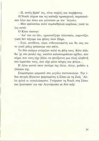 - Ω, αυτές βράσ’ τες, είναι σαχλές και περήφανες.
Η Νικόλ γύρισε και τις κοίταξε προσεχτικά, περπατού­
σαν λίγο πιο πίσω και μιλούσαν με τον Άγγελο.
- Μου φαίνονται πολύ συμπαθητικά κορίτσια, γιατί το
λες αυτό;
Ο Κλου άκουγε:
- Ά σ ’ τον να λέει, γρουσούζεψε τελευταία, γκρινιάζει
γιατί δεν πήγαμε και φέτος στον Πόρο.
- Εγώ, αντίθετα, είμαι ενθουσιασμένη και θα σας πω
το γιατί μόλις φτάσουμε στο σπίτι.
Τα δύο αγόρια γνώριζαν καλά τη φίλη τους. Κάτι πάλι
θα ’χε στο μυαλό της, κανένα καλοκαιριάτικο σχέδιο, σαν
πέρσι που τους είχε βάλει να φτιάξουνε μια πλαζ αληθινή
στο λιμανάκι τους, που είχε μόνο πέτρες και φύκια...
Η Λίνα κοντά στον πατέρα της έλεγε, έλεγε, ροδάνι η
γλώσσα της.
Σταμάτησαν μπροστά στο μεγάλο παντοπωλείο. Την ί­
δια στιγμή έβγαιναν φορτωμένες η Σάσω με τη Ζωή. Ά λ­
λα φιλιά κι αγκαλιάσματα. Γνώρισαν τη Νικόλ στη Σάσω
και ξεκίνησαν για την Αιγινήτισσα με δύο ταξί.
 