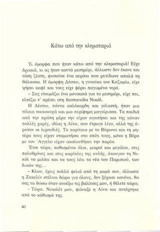 Κάτω από την κληματαριά
Tl όμορφα που ήταν κάτω από την κληματαριά! Είχε
δροσιά, κι ας ήταν κοντά μεσημέρι, άλλωστε δεν έκανε και
τόση ζέστη, φυσούσε ένα αεράκι που ρυτίδωνε απαλά τη
θάλασσα. Η όμορφη Δέσπω, η γυναίκα του Καζαμία, είχε
ψήσει καφέ και τους είχε φέρει παγωμένο νερό.
- Σας ετοιμάζω ένα μουσακά για το μεσημέρι, είχε πει,
ελπίζω ν’ αρέσει στη δεσποινίδα Νικόλ.
Η Δέσπω, πάντα καλόκαρδη και γελαστή, ήταν μια
τέλεια νοικοκυρά και μια περίφημη μαγείρισσα. Τα παιδιά
από την πρώτη μέρα την είχαν αγαπήσει και της κάναν
πολλές χαρές, ιδίως η Λίνα, που έτρωγε λίγο, αλλά της ά­
ρεσαν οι λιχουδιές. Τα κορίτσια με το Βύρωνα και τη μη­
τέρα τους είχαν σταματήσει στο σπίτι τους, μόνο η Βέρα
με τον Άγγελο είχαν ακολουθήσει την παρέα.
Έτσι τώρα, καθισμένοι όλοι, μικροί και μεγάλοι, στις
πολυθρόνες και στις καρέκλες της αυλής, άκουγαν τη Νι­
κόλ να μιλάει και να τους λέει τα νέα του Παρισιού, των
δικών της...
- Κλου, έχεις πολλά φιλιά από τη μαμά σου, άλλωστε
η Ζακελίν στέλνει δώρα για όλους, δεν ξέχασε κανένα, θα
σας τα δώσω όταν ανοίξω τις βαλίτσες μου, ή θέλετε τώρα;
-Τ ώ ρα, Νικολέτ μου, φώναξε η Λίνα και πετάχτηκε
από το κάθισμά της.
 