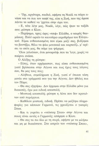 - Ό χι, αργότερα, παιδιά, αφήστε τη Νικόλ να πάρει α­
νάσα και να πιει τον καφέ της, είπε η Ζωή, που της άρεσε
πάντα το καθετί να ’ρχεται στην ώρα του.
- Ε , τότε λέγε μας, Νικόλ, λέγε, πώς ήταν το ταξίδι
σου; ρώτησε ο Κλου.
- Περίφημο, τρεις ώρες «τσιφ» Ελλάδα, ο καιρός θαυ­
μάσιος. Πολύ ωραίο το καινούριο αεροδρόμιο του Ελληνι­
κού. Είμαι ενθουσιασμένη που είμαι μαζί σας, βιάζομαι
να βουτήξω, θέλω να φάω μουσακά και καρπούζι, μ’ αρέ­
σει το σπίτι μας, θα πάμε για ψάρεμα;
Ό λοι γελούσαν, έτσι μονορούφι που τα ’λεγε, χωρίς να
παίρνει ανάσα.
Ο Αλέξης τη ρώτησε:
- Είπες, όταν ερχόμασταν, πως είσαι ενθουσιασμένη
γιατί βρίσκεσαι στην Αίγινα και πως έχεις τους λόγους
σου, θα μας τους πεις;
- Αλήθεια, συμπλήρωσε η Ζωή, γιατί σ’ έπιασε τόση
μανία στα γράμματά σου για την Αίγινα; Δεν ήθελες πια
τον Πόρο;
- Θα σας εξηγήσω. Δεν έρχομαι στην Ελλάδα μόνο για
διακοπές, έχω μια ειδική αποστολή.
- Μυστική αποστολή; ρώτησε η Λίνα που δεν κρατιό­
ταν από περιέργεια.
- Καθόλου μυστική, ειδική. Πρέπει να μαζέψω πληρο­
φορίες για κάποιον Γερμανό, τις χρειάζεται ο γιατρός
Σπακ.
- Και τι γυρεύει ο «ντόκτορ Σπακ» στην Αίγινα και
ποιος είναι αυτός ο Γερμανός; απόρησε ο Κλου.
- Θα σας τα πω όλα με τη σειρά, αφήστε με να μιλήσω
και μη με διακόπτετε. Στο ιατρείο του «ντόκτορ Σπακ»,
 