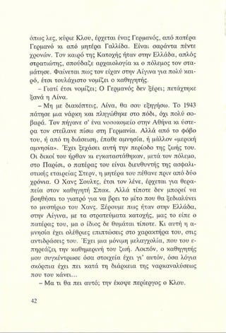 όπως λες, κύριε Κλου, έρχεται ένας Γερμανός, από πατέρα
Γερμανό κι από μητέρα Γαλλίδα. Είναι σαράντα πέντε
χρόνων. Τον καιρό της Κατοχής ήταν στην Ελλάδα, απλός
στρατιώτης, σπούδαζε αρχαιολογία κι ο πόλεμος τον στα­
μάτησε. Φαίνεται πως τον είχαν στην Αίγινα για πολύ και­
ρό, έτσι τουλάχιστο νομίζει ο καθηγητής.
- Γιατί έτσι νομίζει; Ο Γερμανός δεν ξέρει; πετάχτηκε
ξανά η Λίνα.
Η |Μ η με διακόπτεις, Λίνα, θα σου εξηγήσω. Το 1943
πάτησε μια νάρκη και πληγώθηκε στο πόδι, όχι πολύ σο­
βαρά. Τον πήγανε σ’ ένα νοσοκομείο στην Αθήνα κι ύστε­
ρα τον στείλανε πίσω στη Γερμανία. Αλλά από το φόβο
του, ή από τη διάσειση, έπαθε αμνησία, ή μάλλον «μερική
αμνησία». Έ χει ξεχάσει αυτή την περίοδο της ζωής του.
Οι δικοί του ήρθαν κι εγκαταστάθηκαν, μετά τον πόλεμο,
στο Παρίσι, ο πατέρας του είναι διευθυντής της ασφαλι­
στικής εταιρείας Στερν, η μητέρα του πέθανε πριν από δύο
χρόνια. Ο Χανς Σουλτς, έτσι τον λένε, έρχεται για θερα­
πεία στον καθηγητή Σπακ. Αλλά τίποτε δεν μπορεί να
βοηθήσει το γιατρό για να βρει το μίτο που θα ξεδιαλύνει
το μυστήριο του Χανς. Ξέρουμε πως ήταν στην Ελλάδα,
στην Αίγινα, με τα στρατεύματα κατοχής, μας το είπε ο
πατέρας του, μα ο ίδιος δε θυμάται τίποτε. Κι αυτή η α­
μνησία έχει ολέθριες επιπτώσεις στο χαρακτήρα του, στις
αντιδράσεις του. Έ χει μια μόνιμη μελαγχολία, που του ε­
πηρεάζει, την καθημερινή του ζωή. Λοιπόν, ο καθηγητής
μου συγκέντρωσε όσα στοιχεία έχει γι’ αυτόν, όσα λόγια
σκόρπια έχει πει κατά τη διάρκεια της ναρκαναλύσεως
που του κάνει...
- Μα τι θα πει αυτό; την έκοψε περίεργος ο Κλου.
 