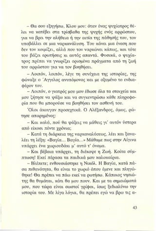 - Θα σου εξηγήσω, Κλου μου: όταν ένας ψυχίατρος θέ­
λει να κατέβει στα τρίσβαθα της ψυχής ενός αρρώστου,
για να βρει την αλήθεια ή την αιτία της πάθησής του, τον
υποβάλλει σε μια ναρκανάλυση. Του κάνει μια ένεση που
δεν τον κοιμίζει, αλλά που τον ναρκώνει κάπως, και τότε
του βάζει ερωτήσεις κι αυτός απαντά. Φυσικά, ο ψυχία­
τρος πρέπει να γνωρίζει ορισμένα πράγματα από τη ζωή
του αρρώστου για να τον βοηθήσει.
- Λοιπόν, λοιπόν, λέγε τη συνέχεια της Ιστορίας, της
φώναξε ο Άγγελος ανυπόμονος και με οξυμένο το ενδια­
φέρον του.
- Λοιπόν, ο γιατρός μου μου έδωσε όλα τα στοιχεία και
μου ζήτησε να ψάξω και να συγκεντρώσω κάθε πληροφο­
ρία που θα μπορούσε να βοηθήσει τον ασθενή του.
Ό λοι άκουγαν προσεχτικά. Ο Αλέξανδρος, όμως, ρώ­
τησε απορημένος:
- Και καλά, πού θα ψάξεις να μάθεις γι’ αυτόν ύστερα
από είκοσι πέντε χρόνια;
- Κατά τη διάρκεια της ναρκαναλύσεως, λέει και ξανα-
λέει τη λέξη: «Βαγία... Βαγία...» Μάθαμε πως στην Αίγινα
υπάρχει ένα χωριουδάκι μ’ αυτό τ’ όνομα.
- Και βέβαια υπάρχει, τη διέκοψε η Ζωή. Κοίτα σύμ­
πτωση! Εκεί πέρασα τα παιδικά μου καλοκαίρια.
- Βλέπετε; ενθουσιάστηκε η Νικόλ. Η Βαγία, κατά πά­
σα πιθανότητα, θα είναι το χωριό όπου έμενε και πληγώ­
θηκε! Θα πρέπει να πάω εκεί να ρωτήσω. Κάποιος νησιώ­
της θα θυμάται, κάτι θα μου πουν. Και με τα σημειώματά
μου, που τώρα είναι σωστοί γρίφοι, ίσως ξεδιαλύνω την
ιστορία του. Με λίγα λόγια, θα πρέπει εγώ να βρω τις α-
 