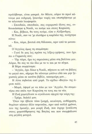 προλάβουμε, είναι μακριά. Αν θέλετε, αύριο το πρωί κά­
νουμε μια εκδρομή, ξεκινάμε νωρίς και επιστρέφουμε με
το τελευταίο λεωφορείο.
- Σπουδαία, σπουδαία, σας ευχαριστώ όλους σας, εν­
θουσιάστηκε η Νικόλ, να πούμε και στους Καρυώτη.
- Και, βέβαια, θα τους πούμε, είπε ο Αλέξανδρος.
Η Νικόλ, σαν να ’χε ελατήριο η καρέκλα της, τινάχτηκε
πάνω:
- Και, τώρα, βουτιά στη θάλασσα, πριν από το μουσα­
κά.
ΟΆγγελος όμως τη σταμάτησε:
- Γιατί δε μας λες πρώτα τις λέξεις-γρίφους, που έχει
πει ο Γερμανός σου;
- Ό χι τώρα, έχω τις σημειώσεις μέσα στη βαλίτσα μου.
Αύριο, θα σας τα πω όλα με το νι και με το σίγμα.
Η Βέρα συμφώνησε:
■ Άγγελε, έχει δίκιο η Νικόλ, πήγαινε κι εσύ να βάλεις
το μαγιό σου, σήμερα θα κάνουμε μπάνιο εδώ και μην ξε-
χαστείς μέσα σε κανένα βιβλίο, κακομοίρη μου...
Η Λίνα πηδούσε από χαρά. Το σχέδιο «Βαγία» της ά­
ρεσε πολύ.
- Μαμά, άφησέ με να πάω με τον Άγγελο, θα σταμα­
τήσω στο σπίτι των Καρυώτη να τους πω τα νέα.
Η Ζωή χαμογέλασε κι αγκάλιασε σφιχτά την κόρη της:
- Τρέχα, διάολέ μου.
'Οταν την έβλεπε τόσο ζωηρή, αεικίνητη, αυθόρμητη,
θυμόταν κάποιο άλλο κοριτσάκι, πριν από πολλά χρόνια,
που της έμοιαζε, μια μικρή Ζωή, που έτρεχε ξυπόλυτη
στους χωματόδρομους της Βαγίας και που σκαρφάλωνε
στη μεγάλη μουριά.
 