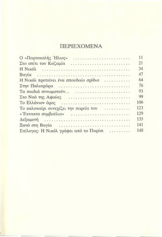 ΠΕΡΙΕΧΟΜΕΝΑ
Ο «Πορτοκαλής Ήλιος» ..................................................... 11
Στο σπίτι του Καζαμία ....................................................... 21
Η Νικόλ ......................................................................... 34
Βαγία ................................................................................. 47
Η Νικόλ προτείνει ένα σπουδαίο σχέδιο ..................... 64
Στην Παλιαχώρα .............................................................. 76
Τα παιδιά συνωμοτούν........................................................ 93
Στο Ναό της Αφαίας ............ 99
Το Ελλάνιον όρος ............................................................... 106
Το καλοκαίρι συνεχίζει την πορείατου .......................... 123
«Έκτακτο συμβούλιο» ...................................................... 129
Δεξαμενή ............................................................................. 135
Ξανά στη Βαγία ....................................................... 141
Επίλογος: Η Νικόλ γράφει από τοΠαρίσι ...................... 148
 