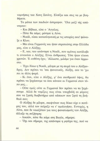 ναμνήσεις του Χανς Σουλτς. Ελπίζω και σεις να με βοη­
θήσετε.
Τα μάτια των παιδιών άστραψαν. Ό λα μαζί τής απά­
ντησαν:
- Και βέβαια, είπε ο Άγγελος.
- Πότε θα πάμε; ρώτησε η Λίνα.
Νικόλ, είσαι καταπληκτική με τις ιστορίες σου! φώνα­
ξε ο Κλου.
- Μα είναι Γερμανός και ήταν στρατιώτης στην Ελλάδα
μας, είπε ο Αλέξης.
- Ε, και; του απάντησε η Νικόλ, που αμέσως κατάλαβε
τι εννοούσε ο Αλέξης. Είναι άνθρωπος. Τότε ήταν είκοσι
χρονών. Τι ευθύνη έχει; Άλλωστε, μιλάμε για έναν άρρω­
στο.
- Έ χει δίκιο η Νικόλ, μίλησε με τη σειρά του ο Αλέξαν­
δρος. Δεν πρέπει να ’σαι φανατικός, Αλέξη, σου το ’χω
πει κι άλλη φορά.
^ Β Κ ι έτσι, είπε ο Αλέξης, μ’ ένα σκυθρωπό ύφος, θα
πρέπει να ξεχάσουμε τα όσα κάνανε οι Γερμανοί στον τό­
πο μας...
- Ούτε εμείς ούτε οι Γερμανοί δεν πρέπει να τα ξεχά­
σουμε. Αλλά δε νομίζεις πως είναι υπερβολή εκ μέρους
σου να ζητάς διαβατήριο από κάποιον που ζητά τη βοή-
θειά σου;
Ο Αλέξης δε μίλησε, σκεφτόταν πως δίκιο είχε ο πατέ­
ρας του, αλλά τον πείραζε να τ’ ομολογήσει. Ευτυχώς, η
Λίνα, που δε νοιαζόταν για τους φανατισμούς του Αλέξη,
άλλαξε τη συζήτηση:
-τ*Λοιπόν, πότε θα πάμε στη Βαγία, σήμερα;
- Ό χι και σήμερα, της απάντησε η μητέρα της, πού να
 