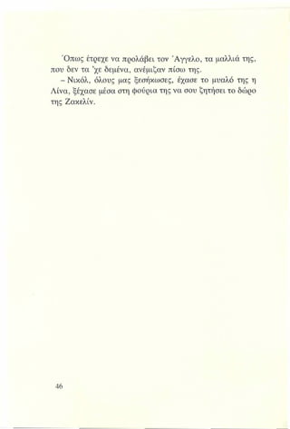 Όπως έτρεχε να προλάβει τον Άγγελο, τα μαλλιά της,
που δεν τα ’χε δεμένα, ανέμιζαν πίσω της.
- Νικόλ, όλους μας ξεσήκωσες, έχασε το μυαλό της η
Λίνα, ξέχασε μέσα στη φούρια της να σου ζητήσει το δώρο
της Ζακελίν.
 