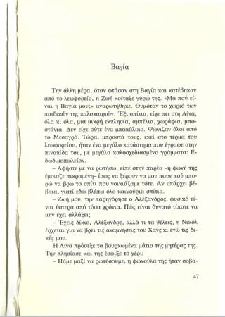Βαγία
Την άλλη μέρα, όταν φτάσαν στη Βαγία και κατέβηκαν
από το λεωφορείο, η Ζωή κοίταξε γύρω της. «Μα πού εί­
ναι η Βαγία μου;» αναρωτήθηκε. Θυμόταν το χωριό των
παιδικών της καλοκαιριών. Έξι σπίτια, είχε πει στη Λίνα,
όλα κι όλα, μια μικρή εκκλησία, αμπέλια, χωράφια, μπο­
στάνια. Δεν είχε ούτε ένα μπακάλικο. Ψώνιζαν όλοι από
το Μεσαγρό. Τώρα, μπροστά τους, εκεί στο τέρμα του
λεωφορείου, ήταν ένα μεγάλο κατάστημα που έγραφε στην
πινακίδα του, με μεγάλα καλοσχεδιασμένα γράμματα: Ε-
δωδιμοπωλείον.
- Αφήστε με να ρωτήσω, είπε στην παρέα -η φωνή της
έμοιαζε πικραμένη- ίσως να ξέρουν να μου πουν πού μπο­
ρώ να βρω το σπίτι που νοικιάζαμε τότε. Αν υπάρχει βέ­
βαια, γιατί εδώ βλέπω όλο καινούρια σπίτια.
- Ζωή μου, την παρηγόρησε ο Αλέξανδρος, φυσικό εί­
ναι ύστερα από τόσα χρόνια. Πώς είναι δυνατό τίποτε να
μην έχει αλλάξει;
- Έχεις δίκιο, Αλέξανδρε, αλλά τι τα θέλεις, η Νικόλ
έρχεται για να βρει τις αναμνήσεις του Χανς κι εγώ τις δι­
κές μου.
Η Λίνα πρόσεξε τα βουρκωμένα μάτια της μητέρας της.
Την πλησίασε και της έσφιξε το χέρι:
- Πάμε μαζί να ρωτήσουμε, η φωνούλα της ήταν σοβα-
 