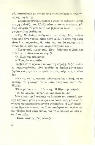 ρή, καταλάβαινε με την παιδική της διαίσθηση τη συγκίνη­
ση της μαμάς της.
- Σας παρακαλούμε, ρώτησε η Ζωή τον άνθρωπο με την
άσπρη μπλούζα που ζύγιζε φέτα σε κάποιον πελάτη, μή­
πως μπορείτε να μου πείτε πού βρίσκεται το σπίτι της κυ-
ρα-Λένης της Χαλδαίου;
-Τ η ς Χαλδαίου; απόρησε ο μπακάλης. Μα, πέθανε
πριν από λίγα χρόνια, ήταν πολύ γριά. Το σπίτι της όμως
είναι λίγο παρακάτω, θα πάτε ίσια και θα στρίψετε στο
στενό δεξιά, εκεί έχει ένα μαγκανοπήγαδο και...
- Ευχαριστώ, ευχαριστώ, ξέρω, βιάστηκε η Ζωή και
βγήκε με τη Λίνα από το μαγαζί.
Οι άλλοι την περίμεναν.
- Πάμε, θα σας δείξω.
Τράβηξαν το δρόμο ίσια και στη στροφή, δεξιά, είδαν
το μαγκανοπήγαδο. Ένα μουλάρι με δεμένα μάτια ήταν
ζεμένο και γυρνούσε τη ρόδα με τους τσίγκινους κουβά­
δες.
- Να το, να το, φώναξε ενθουσιασμένη η Ζωή, να το
μουλάρι, να η μουριά, να το σπίτι, όπως τότε, τίποτε δεν
άλλαξε.
Ό λοι γέλασαν με τα λόγια της. Η Βέρα την πείραξε:
- Ε, το μουλάρι, μπορεί να μην είναι το ίδιο!
Μια κληματαριά σκέπαζε τη βεράντα του σπιτιού. Δεν
είχε κάγκελα, μόνο μια σειρά από βασιλικούς μέσα σε ά­
σπρους φρεσκοασβεστωμένους ντενεκέδες. Η Ζωή ανέβη­
κε τα λίγα σκαλοπάτια, οι άλλοι στάθηκαν στο δρόμο λες
και ήξεραν πως μόνο εκείνη είχε το δικαίωμα να μπει σ’
αυτό το σπίτι.
- Είναι κανένας εδώ; φώναξε.
 