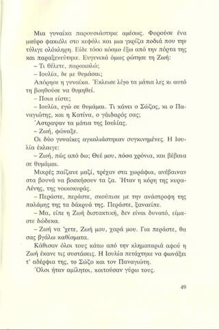 Μια γυναίκα παρουσιάστηκε αμέσως. Φορούσε ένα
μαύρο φακιόλι στο κεφάλι και μια γκρίζα ποδιά που την
τύλιγε ολόκληρη. Είδε τόσο κόσμο έξω από την πόρτα της
και παραξενεύτηκε. Ευγενικά όμως ρώτησε τη Ζωή:
- Τ ι θέλετε, παρακαλώ;
Η Ιουλία, δε με θυμάσαι;
Απόρησε η γυναίκα. Έκλεισε λίγο τα μάτια λες κι. αυτό
τη βοηθούσε να θυμηθεί.
- Ποια είστε;
- Ιουλία, εγώ σε θυμάμαι. Τι κάνει ο Σώζος, κι ο Πα­
ναγιώτης, και η Κατίνα, ο γάιδαρος σας;
Άστραψαν τα μάτια της Ιουλίας.
- Ζωή, φώναξε.
Οι δύο γυναίκες αγκαλιάστηκαν συγκινημένες. Η Ιου­
λία έκλαιγε:
- Ζωή, πώς από δω; Θεέ μου, πόσα χρόνια, και βέβαια
σε θυμάμαι.
Μικρές παίζανε μαζί, τρέχαν στα χωράφια, ανέβαιναν
στα βουνά να βοσκήσουν τα ζα. Ήταν η κόρη της κυρα-
Λένης, της νοικοκυράς.
- Περάστε, περάστε, σκούπισε με την ανάστροφη της
παλάμης της τα δάκρυά της. Περάστε, ξαναείπε.
-Μ α , είπε η Ζωή διατακτική, δεν είναι δυνατό, είμα­
στε δώδεκα.
- Ζωή να ’χετε, Ζωή μου, χαρά μου. Για περάστε, θα
σας βγάλω καθίσματα.
Κάθισαν όλοι τους κάτω από την κληματαριά αφού η
Ζωή έκανε τις συστάσεις. Η Ιουλία πετάχτηκε να φωνάξει
τ’ αδέρφια της, το Σώζο και τον Παναγιώτη.
Ό λοι ήταν αμίλητοι, κοιτούσαν γύρω τους.
 