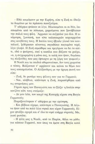- Εδώ κοιμόμουν με την Ειρήνη, είπε η Ζωή κι έδειξε
το δωμάτιο με τα πράσινα παντζούρια.
Τ’ αδέρφια φτάσαν σε λίγο. Ηλιοκαμένοι κι οι δύο, λα­
σπωμένοι από το πότισμα, χαρούμενοι που ξανάβλεπαν
την παλιά τους φίλη. Άρχισαν να συζητάνε για όλα. Η α­
νάμνηση, ζωντανή, των τότε καλοκαιριών κυριαρχούσε
στις κουβέντες τους. Η Ιουλία τους έβγαλε γλυκό του κου­
ταλιού, ξεδίψασαν πίνοντας πηγαδίσιο παγωμένο νερό,
λίγο γλυφό. Η Ζωή σηκώθηκε και τριγύρισε να δει το σπί­
τι, εδώ ο φούρνος, εκεί η κασέλα που βάζανε τα ρούχα,
«α, η συγχωρεμένη η μάνα σας, τι καλή που ήταν, θυμάσαι
τις πλεξούδες που μας έφτιαχνε με τη ζύμη του ψωμιού;»
Η Νικόλ και τα παιδιά αδημονούσαν, δεν τους χωρούσε
ο τόπος. Βιάζονταν ν’ αρχίσουν και κείνοι το θέμα που
τους απασχολούσε. Ο Αλέξανδρος με την ήρεμη φωνή του
είπε:
- Ζωή, δε ρωτάμε τους φίλους σου για το Γερμανό;
- Ναι, αλήθεια, απάντησε η Ζωή, παρασύρθηκα από
τις αναμνήσεις μου.
Γύρισε προς τον Παναγιώτη και το Σώζο· η Ιουλία στην
κουζίνα κάτι τους ετοίμαζε:
- Δε μου λέτε, τον καιρό της Κατοχής είχατε στη Βαγία
Γερμανούς;
Παραξενεύτηκαν τ’ αδέρφια με την ερώτηση.
- Και βέβαια είχαμε, απάντησε ο Παναγιώτης. Η Αίγι­
να ήταν από τα πολύ λίγα νησιά που είχαν Γερμανούς. Εί­
χαν φτιάξει οχυρά και σ’ όλο το νησί υπήρχε στρατός. Μα,
γιατί ρωτάτε;
- Η φίλη μας η Νικόλ, από το Παρίσι, θέλει να μάθει
για κάποιο Γερμανό, που ίσως να έμενε στη Βαγία κατά
 