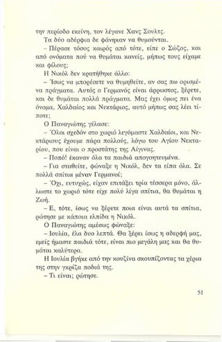 την περίοδο εκείνη, τον λέγανε Χανς Σουλτς.
Τα δύο αδέρφια δε φάνηκαν να θυμούνται.
- Πέρασε τόσος καιρός από τότε, είπε ο Σώζος, και
από ονόματα πού να θυμάται κανείς, μήπως τους είχαμε
και φίλους;
Η Νικόλ δεν κρατήθηκε άλλο:
- Ίσως να μπορέσετε να θυμηθείτε, αν σας πω ορισμέ­
να πράγματα. Αυτός ο Γερμανός είναι άρρωστος, ξέρετε,
και δε θυμάται πολλά πράγματα. Μας έχει όμως πει ένα
όνομα, Χαλδαίος και Νεκτάριος, αυτό μήπως σας λέει τί­
ποτε;
Ο Παναγιώτης γέλασε:
- Ό λοι σχεδόν στο χωριό λεγόμαστε Χαλδαίοι, και Νε-
κτάριους έχουμε πάρα πολλούς, λόγω του Αγίου Νεκτα­
ρίου, που είναι ο προστάτης της Αίγινας.
- Ποπό! έκαναν όλα τα παιδιά απογοητευμένα.
- Για σταθείτε, φώναξε η Νικόλ, δεν τα είπα όλα. Σε
πολλά σπίτια μέναν Γερμανοί;
- Ό χι, ευτυχώς, είχαν επιτάξει τρία τέσσερα μόνο, άλ­
λωστε το χωριό τότε είχε πολύ λίγα σπίτια, θα θυμάται η
Ζωή.
- Ε, τότε, ίσως να ξέρετε ποια είναι αυτά τα σπίτια,
ρώτησε με κάποια ελπίδα η Νικόλ.
Ο Παναγιώτης αμέσως φώναξε:
- Ιουλία, έλα δυο λεπτά. Θα ξέρει ίσως η αδερφή μας,
εμείς ήμαστε παιδιά τότε, είναι πιο μεγάλη μας και θα θυ­
μάται καλύτερα.
Η Ιουλία βγήκε από την κουζίνα σκουπίζοντας τα χέρια
της στην γκρίζα ποδιά της.
—Τι είναι; ρώτησε.
 