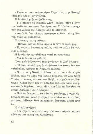 ■ Θυμάσαι ποια σπίτια είχαν Γερμανούς στην Κατοχή
εδώ; της είπε ο Παναγιώτης.
Η Ιουλία έσμιξε τα φρύδια της:
-Γ ια στάσου να σκεφτώ. Στου Τομάρα, στου Γιάννη
του Χαλδαίου και στου Νεκτάριου του Χαλδαίου, που ήρ­
θαν στα χρόνια της Κατοχής από το Μεσαγρό.
- Αυτός θα ’ναι. Αυτός, πετάχτηκε η Λίνα από τη θέση
της, πάμε να ρωτήσουμε.
Ο πατέρας της τη μάλωσε:
- Ήσυχα, άσε να δούμε πρώτα τι λένε οι φίλοι μας.
- Ε, αφού τα θυμάται η Ιουλία, αυτά τα σπίτια θα ’ναι,
είπε ο Σώζος.
Η Ιουλία δεν καταλάβαινε γιατί τη ρωτούσαν:
- Μα τι θέλετε να μάθετε;
Ό λοι μαζί θέλησαν να της εξηγήσουν. Η Ζωή θύμωσε:
- Ήσυχα, παιδιά, μας ξεκουφάνατε και κανείς δεν κα­
ταλαβαίνει. Αφήστε τη Νικόλ να μιλήσει.
- Ναι, είπε η Νικόλ, καλύτερα να τα πω εγώ. Κυρία
Ιουλία, θέλω να μάθω για κάποιο Γερμανό, τον λένε Χανς
Σουλτς, που ίσως να έμενε στη Βαγία, στα χρόνια της Κα­
τοχής. Ό πω ς έλεγα και στ’ αδέρφια σας, έχει πάθει αμνη­
σία και δε θυμάται τίποτε. Μόνο που λέει και ξαναλέει το
όνομα Χαλδαίος και Νεκτάριος.
- Πού να θυμάμαι... να πάτε να ρωτήσετε, ο γερο-Νε-
κτάριος πέθανε, ίσως να ξέρουν τα παιδιά του ή κανένας
γείτονας. Μένουν λίγο παρακάτω, διακόσια μέτρα από
δω.
Η Νικόλ συνέχισε:
- Και ξέρετε, φαίνεται πως εδώ στην Αίγινα πάτησε
πάνω σε μια νάρκη και πληγώθηκε.
 