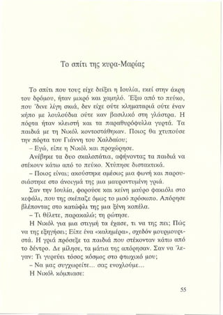 Το σπίτι της κυρα-Μαρίας
Το σπίτι που τους είχε δείξει η Ιουλία, εκεί στην άκρη
του δρόμου, ήταν μικρό και χαμηλό. Έξω από το πεύκο,
που ’δίνε λίγη σκιά, δεν είχε ούτε κληματαριά ούτε έναν
κήπο με λουλούδια ούτε καν βασιλικό στη γλάστρα. Η
πόρτα ήταν κλειστή και τα παραθυρόφυλλα γυρτά. Τα
παιδιά με τη Νικόλ κοντοστάθηκαν. Ποιος θα χτυπούσε
την πόρτα του Γιάννη του Χαλδαίου;
- Εγώ, είπε η Νικόλ και προχώρησε.
Ανέβηκε τα δυο σκαλοπάτια, αφήνοντας τα παιδιά να
στέκουν κάτω από το πεύκο. Χτύπησε διατακτικά.
- Ποιος είναι; ακούστηκε αμέσως μια φωνή και παρου­
σιάστηκε στο άνοιγμά της μια μαυροντυμένη γριά.
Σαν την Ιουλία, φορούσε και κείνη μαύρο φακιόλι στο
κεφάλι, που της σκέπαζε όμως το μισό πρόσωπο. Απόρησε
βλέποντας στο κατώφλι της μια ξένη κοπέλα.
- Τι θέλετε, παρακαλώ; τη ρώτησε.
Η Νικόλ για μια στιγμή τα έχασε, τι να της πει; Πώς
να της εξηγήσει; Είπε ένα «καλήμέρα», σχεδόν μουρμουρι-
στά. Η γριά πρόσεξε τα παιδιά που στέκονταν κάτω από
το δέντρο. Δε μίλησε, τα μάτια της απόρησαν. Σαν να ’λε-
γαν: Τι γυρεύει τόσος κόσμος στο φτωχικό μου;
- Να μας συγχωρείτε... σας ενοχλούμε...
Η Νικόλ κόμπιασε:
 