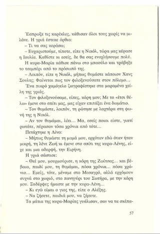 Έσπρωξε τις καρέκλες, κάθισαν όλοι τους χωρίς να μι­
λάνε. Η γριά έστεκε όρθια:
- Τι να σας κεράσω;
- Ευχαριστούμε, τίποτε, είπε η Νικόλ, τώρα μας κέρασε
η Ιουλία. Καθίστε κι εσείς, δε θα σας ενοχλήσουμε πολύ.
Η κυρα-Μαρία κάθισε πάνω στο μπαούλο και τράβηξε
το τσεμπέρι από το πρόσωπό της.
- Λοιπόν, είπε η Νικόλ, μήπως θυμάστε κάποιον Χανς
Σουλτς; Φαίνεται πως τον φιλοξενούσατε στον πόλεμο...
Ένα πικρό χαμόγελο ζωγραφίστηκε στα μαραμένα χεί­
λη της γριάς.
- Τον φιλοξενούσαμε, είπες, κόρη μου; Με το «έτσι θέ­
λω» έμενε στο σπίτι μας, μας είχαν επιτάξει ένα δωμάτιο.
- Τον θυμάστε, λοιπόν, τη ρώτησε με λαχτάρα στη φω­
νή της η Νικόλ.
-Α ν τον θυμάμαι, λέει... Μα, εσείς ποιοι είστε, γιατί
ρωτάτε, πέρασαν τόσα χρόνια από τότε...
Πετάχτηκε η Λίνα:
- Μήπως θυμάστε τη μαμά μου, ερχόταν εδώ όταν ήταν
μικρή, τη λένε Ζωή κι έμενε στο σπίτι της κυρα-Λένης, εί­
χε και μια αδερφή, την Ειρήνη.
Η γριά σάστισε:
- Θεέ μου, μουρμούρισε, η κόρη της Ζωίτσας... και βέ­
βαια, παιδί μου, τη θυμάμαι, πόσα χρόνια... πόσα χρό­
νια... Εμείς, τότε, μέναμε στο Μεσαγρό, αλλά ερχόμουν
συχνά στο χωριό, στο πανηγύρι του Σωτήρα, με την κόρη
μου. Ξαδέρφες ήμαστε με την κυρα-Λένη...
■ Κι εγώ είμαι ο γιος της, είπε ο Αλέξης.
- Να ζήσετε, παιδιά μου, να ζήσετε.
Τα μάτια της κυρα-Μαρίας γυάλισαν, σαν να τα σκέπα-
 