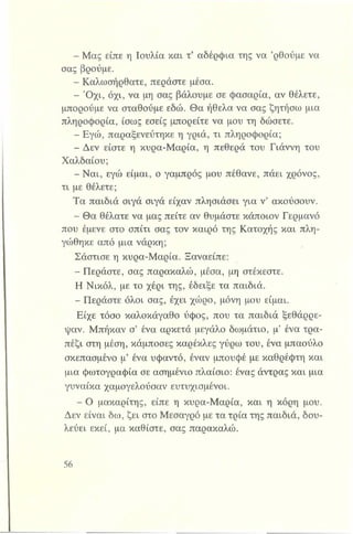 - Μας είπε η Ιουλία και τ’ αδέρφια της να ’ρθούμε να
σας βρούμε.
- Καλωσήρθατε, περάστε μέσα.
- Ό χι, όχι, να μη σας βάλουμε σε φασαρία, αν θέλετε,
μπορούμε να σταθούμε εδώ. Θα ήθελα να σας ζητήσω μια
πληροφορία, ίσως εσείς μπορείτε να μου τη δώσετε.
- Εγώ, παραξενεύτηκε η γριά, τι πληροφορία;
- Δεν είστε η κυρα-Μαρία, η πεθερά του Γιάννη του
Χαλδαίου;
- Ναι, εγώ είμαι, ο γαμπρός μου πέθανε, πάει χρόνος,
τι με θέλετε;
Τα παιδιά σιγά σιγά είχαν πλησιάσει για ν’ ακούσουν.
- Θα θέλατε να μας πείτε αν θυμάστε κάποιον Γερμανό
που έμενε στο σπίτι σας τον καιρό της Κατοχής και πλη­
γώθηκε από μια νάρκη;
Σάστισε η κυρα-Μαρία. Ξαναείπε:
- Περάστε, σας παρακαλώ, μέσα, μη στέκεστε.
Η Νικόλ, με το χέρι της, έδειξε τα παιδιά.
- Περάστε όλοι σας, έχει χώρο, μόνη μου είμαι.
Είχε τόσο καλοκάγαθο ύφος, που τα παιδιά ξεθάρρε­
ψαν. Μπήκαν σ’ ένα αρκετά μεγάλο δωμάτιο, μ’ ένα τρα­
πέζι στη μέση, κάμποσες καρέκλες γύρω του, ένα μπαούλο
σκεπασμένο μ’ ένα υφαντό, έναν μπουφέ με καθρέφτη και
μια φωτογραφία σε ασημένιο πλαίσιο: ένας άντρας και μια
γυναίκα χαμογελούσαν ευτυχισμένοι.
- Ο μακαρίτης, είπε η κυρα-Μαρία, και η κόρη μου.
Δεν είναι δω, ζει στο Μεσαγρό με τα τρία της παιδιά, δου­
λεύει εκεί, μα καθίστε, σας παρακαλώ.
 