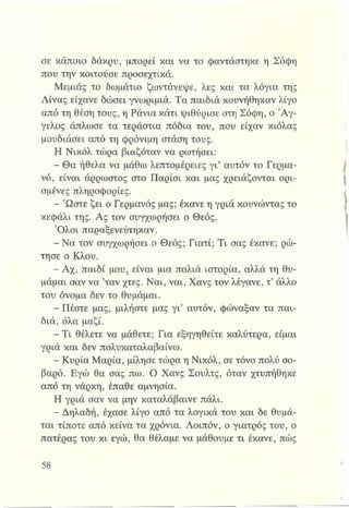 σε κάποιο δάκρυ, μπορεί και να το φαντάστηκε η Σόφη
που την κοιτούσε προσεχτικά.
Μεμιάς το δωμάτιο ζωντάνεψε, λες και τα λόγια της
Λίνας είχανε δώσει γνωριμία. Τα παιδιά κουνήθηκαν λίγο
από τη θέση τους, η Ράνια κάτι ψιθύρισε στη Σόφη, ο Ά γ­
γελος άπλωσε τα τεράστια πόδια του, που είχαν κιόλας
μουδιάσει από τη φρόνιμη στάση τους.
Η Νικόλ τώρα βιαζόταν να ρωτήσει:
έ*Θα ήθελα να μάθω λεπτομέρειες γι’ αυτόν το Γερμα­
νό, είναι άρρωστος στο Παρίσι και μας χρειάζονται ορι­
σμένες πληροφορίες.
- Ώστε ζει ο Γερμανός μας; έκανε η γριά κουνώντας το
κεφάλι της. Ας τον συγχωρήσει ο Θεός.
Όλοι παραξενεύτηκαν.
-Ν α τον συγχωρήσει ο Θεός; Γιατί; Τι σας έκανε; ρώ­
τησε ο Κλου.
- Αχ, παιδί μου1είναι μια παλιά ιστορία, αλλά τη θυ­
μάμαι σαν να ’ταν χτες. Ναι, ναι, Χανς τον λέγανε, τ’άλλο
του όνομα δεν το θυμάμαι.
- Πέστε μας, μιλήστε μας γι’ αυτόν, φώναξαν τα παι­
διά, όλα μαζί.
- Τ ι θέλετε να μάθετε; Για εξηγηθείτε καλύτερα, είμαι
γριά και δεν πολυκαταλαβαίνω.
- Κυρία Μαρία, μίλησε τώρα η Νικόλ, σε τόνο πολύ σο­
βαρό. Εγώ θα σας πω. Ο Χανς Σουλτς, όταν χτυπήθηκε
από τη νάρκη, έπαθε αμνησία.
Η γριά σαν να μην καταλάβαινε πάλι.
- Δηλαδή, έχασε λίγο από τα λογικά του και δε θυμά­
ται τίποτε από κείνα τα χρόνια. Λοιπόν, ο γιατρός του, ο
πατέρας του κι εγώ, θα θέλαμε να μάθουμε τι έκανε, πώς
 