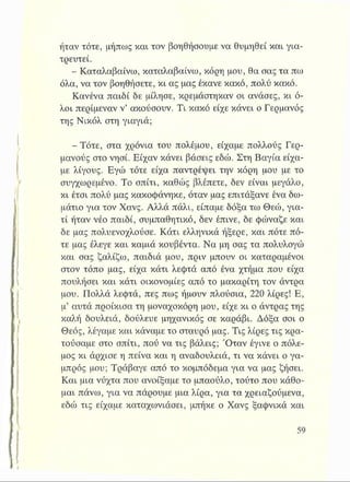 ήταν τότε, μήπως και τον βοηθήσουμε να θυμηθεί και για­
τρευτεί.
- Καταλαβαίνω, καταλαβαίνω, κόρη μου, θα σας τα πω
όλα, να τον βοηθήσετε, κι ας μας έκανε κακό, πολύ κακό.
Κανένα παιδί δε μίλησε, κρεμάστηκαν οι ανάσες, κι ό­
λοι περίμεναν ν’ ακούσουν. Τι κακό είχε κάνει ο Γερμανός
της Νικόλ στη γιαγιά;
-Τότε, στα χρόνια του πολέμου, είχαμε πολλούς Γερ­
μανούς στο νησί. Είχαν κάνει βάσεις εδώ. Στη Βαγία είχα­
με λίγους. Εγώ τότε είχα παντρέψει την κόρη μου με το
συγχωρεμένο. Το σπίτι, καθώς βλέπετε, δεν είναι μεγάλο,
κι έτσι πολύ μας κακοφάνηκε, όταν μας επιτάξανε ένα δω­
μάτιο για τον Χανς. Αλλά πάλι, είπαμε δόξα τω Θεώ, για­
τί ήταν νέο παιδί, συμπαθητικό, δεν έπινε, δε φώναξε και
δε μας πολύενοχλούσε. Κάτι ελληνικά ήξερε, και πότε πό­
τε μας έλεγε και καμιά κουβέντα. Να μη σας τα πολυλογώ
και σας ζαλίζω, παιδιά μου, πριν μπουν οι καταραμένοι
στον τόπο μας, είχα κάτι λεφτά από ένα χτήμα που είχα
πουλήσει και κάτι οικονομίες από το μακαρίτη τον άντρα
μου. Πολλά λεφτά, πες πως ήμουν πλούσια, 220 λίρες! Ε,
μ’ αυτά προίκισα τη μοναχοκόρη μου, είχε κι ο άντρας της
καλή δουλειά, δούλευε μηχανικός σε καράβι. Δόξα σοι ο
Θεός, λέγαμε και κάναμε το σταυρό μας. Τις λίρες τις κρα­
τούσαμε στο σπίτι, πού να τις βάλεις; Όταν έγινε ο πόλε­
μος κι άρχισε η πείνα και η αναδουλειά, τι να κάνει ο γα­
μπρός μου; Τράβαγε από το κομπόδεμα για να μας ζήσει.
Και μια νύχτα που ανοίξαμε το μπαούλο, τούτο που κάθο­
μαι πάνω, για να πάρουμε μια λίρα, για τα χρειαζούμενα,
εδώ τις είχαμε καταχωνιάσει, μπήκε ο Χανς ξαφνικά και
 