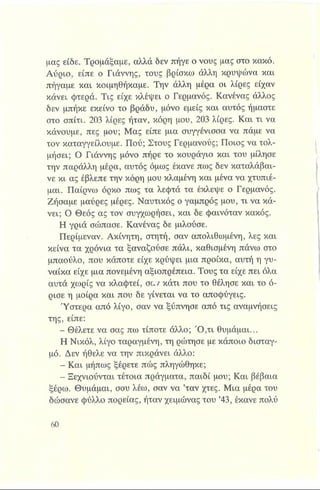 μας είδε. Τρομάξαμε, αλλά δεν πήγε ο νους μας στο κακό.
Αύριο, είπε ο Γιάννης, τους βρίσκω άλλη κρυψώνα και
πήγαμε και κοιμηθήκαμε. Την άλλη μέρα οι λίρες είχαν
κάνει φτερά. Τις είχε κλέψει ο Γερμανός. Κανένας άλλος
δεν μπήκε εκείνο το βράδυ, μόνο εμείς και αυτός ήμαστε
στο σπίτι. 203 λίρες ήταν, κόρη μου, 203 λίρες. Και τι να
κάνουμε, πες μου; Μας είπε μια συγγένισσα να πάμε να
τον καταγγείλουμε. Πού; Στους Γερμανούς; Ποιος να τολ­
μήσει; Ο Γιάννης μόνο πήρε το κουράγιο και του μίλησε
την παράλλη μέρα, αυτός όμως έκανε πως δεν καταλάβαι­
νε κι ας έβλεπε την κόρη μου κλαμένη και μένα να χτυπιέ­
μαι. Παίρνω όρκο πως τα λεφτά τα έκλεψε ο Γερμανός.
Ζήσαμε μαύρες μέρες. Ναυτικός ο γαμπρός μου, τι να κά­
νει; Ο Θεός ας τον συγχωρήσει, και δε φαινόταν κακός.
Η γριά σώπασε. Κανένας δε μιλούσε.
Περίμεναν. Ακίνητη, στητή, σαν απολιθωμένη, λες και
κείνα τα χρόνια τα ξαναζούσε πάλι, καθισμένη πάνω στο
μπαούλο, που κάποτε είχε κρύψει μια προίκα, αυτή η γυ-
νοίίκα είχε μια πονεμένη αξιοπρέπεια. Τους τα είχε πει όλα
αυτά χωρίς να κλαφτεί, σαν κάτι που το θέλησε και το ό­
ρισε η μοίρα και που δε γίνεται να το αποφύγεις.
Ύστερα από λίγο, σαν να ξύπνησε από τις αναμνήσεις
της, είπε:
- Θέλετε να σας πω τίποτε άλλο; Ό ,τι θυμάμαι...
Η Νικόλ, λίγο ταραγμένη, τη ρώτησε με κάποιο δισταγ­
μό. Δεν ήθελε να την πικράνει άλλο:
- Και μήπως ξέρετε πώς πληγώθηκε;
- Ξεχνιούνται τέτοια πράγματα, παιδί μου; Και βέβαια
ξέρω. Θυμάμαι, σου λέω, σαν να ’ταν χτες. Μια μέρα του
δώσανε φύλλο πορείας, ήταν χειμώνας του ’43, έκανε πολύ
 