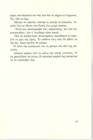 ψήσει στο δωμάτιό του και που δεν τα πήραν οι Γερμανοί.
Να, εδώ τα έχω.
Έβγαλε το υφαντό, έσκυψε κι άνοιξε το μπαούλο. Έ ­
ψαξε λίγο κι έδωσε στη Νικόλ ένα μικρό πακέτο.
-Ε ίν α ι μια φωτογραφία του, στρατιώτης, και ένα ση­
μειωματάριο. Δεν τ’ αγγίξαμε τόσο καιρό...
Ό λα τα παιδιά ήταν συγκινημένα, σηκώθηκαν κι έσφι­
ξαν το χέρι της γριάς. Το καθένα τους κάτι θα ήθελε να
της πει, όμως κανένα δε μίλησε.
Η Λίνα την αγκάλιασε και τη φίλησε στα δύο της μά­
γουλα.
Δάκρυα τρέχαν από τα μάτια της καλής γυναίκας. Τι
τα χρειαζόταν τα λόγια; Η απλοϊκή καρδιά της μπορούσε
να τα καταλάβει όλα.
 