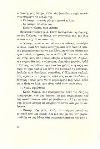 ο Γιάννης μας έψαχνε. Ούτε μία,ξαναείπε η γριά κουνώ­
ντας θλιμμένα το κεφάλι της.
- Κι ύστερα, γιαγιά; ρώτησε σιγανά η Λίνα.
- Κι ύστερα, παιδάκι μου;
- Εσείς τι γίνατε, πώς ζήσατε;
Βούρκωσε τώρα η γριά. Τούτο το κοριτσάκι, η κόρη της
μικρής Ζωίτσας, της θύμιζε την εγγονούλα της, την ίδια
καλοσύνη είχανε τα μάτια της.
- Ύστερα, παιδάκι μου, τέλειωσε ο πόλεμος, υποφέρα­
με πολύ, γιατί δεν είχαμε ούτε χρήματα ούτε βιος. Ο Γιάν­
νης ξαναμπάρκαρε για να μας ζήσει, αργότερα κάνανε και
τρία παιδιά, ο εγγονός μου ο μεγάλος θα ’ναι σαν και σέ­
να, αγόρι μου, είπε η κυρα-Μαρία κι έδειξε τον 'Αγγελο,
κι η εγγονούλα μου, η τελευταία, είναι δέκα χρονών. Αλλά
ο Γιάννης μας πέθανε πριν από ένα χρόνο, κι η κόρη μου
πήρε τα τρία παιδιά και πήγε στο Μεσαγρό να δουλέψει,
δουλεύει κι ο Νεκτάριος, ο μεγάλος, τ’ άλλα πάνε σχολειό,
τους αρέσουν τα γράμματα, αλλά πώς να τα σπουδάσει η
δύστυχη η κόρη μου; Με το μεροκάματό της; Αλλά, δόξα
σοι ο Θεός να λέμε, που είναι καλά στην υγεία τους.
Η Νικόλ σηκώθηκε:
- Κυρία Μαρία, σας ευχαριστούμε πολύ για όλες τις
πληροφορίες που μας δώσατε, να μας συγχωρήσετε που
σας αναστατώσαμε, αλλά με βοηθήσατε πολύ με τα λόγια
σας, ίσως ο γιατρός να μπορέσει να κάνει κάτι για τον άν­
θρωπο.
- Μακάρι, κόρη μου, ο Θεός τον τιμώρησε αρκετά για
το κακό που μας έκανε! Και μια και ζει και τον ξέρετε,
σταθείτε να σας δώσω κάτι μικροπραγματάκια που είχε α-
 