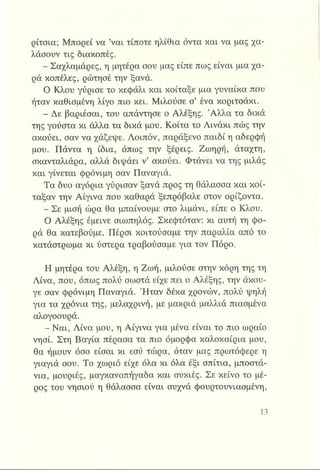 ρίτσια; Μπορεί να ’ναι τίποτε ηλίθια όντα και να μας χα­
λάσουν τις διακοπές.
- Σαχλαμάρες, η μητέρα σου μας είπε πως είναι μια χα­
ρά κοπέλες, ρώτησέ την ξανά.
Ο Κλου γύρισε το κεφάλι και κοίταξε μια γυναίκα που
ήταν καθισμένη λίγο πιο κει. Μιλούσε σ’ ένα κοριτσάκι.
- Δε βαριέσαι, του απάντησε ο Αλέξης. Άλλα τα δικά
της γούστα κι άλλα τα δικά μου. Κοίτα το Λινάκι πώς την
ακούει, σαν να χάζεψε. Λοιπόν, παράξενο παιδί η αδερφή
μου. Πάντα η ίδια, όπως την ξέρεις. Ζωηρή, άταχτη,
σκανταλιάρα, αλλά διψάει ν’ ακούει. Φτάνει να της μιλάς
και γίνεται φρόνιμη σαν Παναγιά.
Τα δυο αγόρια γύρισαν ξανά προς τη θάλασσα και κοί­
ταξαν την Αίγινα που καθαρά ξεπρόβαλε στον ορίζοντα.
- Σε μισή ώρα θα μπαίνουμε στο λιμάνι, είπε ο Κλου.
Ο Αλέξης έμεινε σιωπηλός. Σκεφτόταν: κι αυτή τη φο­
ρά θα κατεβούμε. Πέρσι κοιτούσαμε την παραλία από το
κατάστρωμα κι ύστερα τραβούσαμε για τον Πόρο.
Η μητέρα του Αλέξη, η Ζωή, μιλούσε στην κόρη της τη
Λίνα, που, όπως πολύ σωστά είχε πει ο Αλέξης, την άκου-
γε σαν φρόνιμη Παναγιά. Ήταν δέκα χρονών, πολύ ψηλή
για τα χρόνια της, μελαχρινή, με μακριά μαλλιά πιασμένα
αλογοουρά.
- Ναι, Λίνα μου, η Αίγινα για μένα είναι το πιο ωραίο
νησί. Στη Βαγία πέρασα τα πιο όμορφα καλοκαίρια μου,
θα ήμουν όσο είσαι κι εσύ τώρα, όταν μας πρωτόφερε η
γιαγιά σου. Το χωριό είχε όλα κι όλα έξι σπίτια, μποστά­
νια, μουριές, μαγκανοπήγαδα και συκιές. Σε κείνο το μέ­
ρος του νησιού η θάλασσα είναι συχνά φουρτουνιασμένη,
 