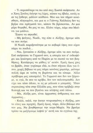 - Τι περισσότερο να πω από σας; Σωστά σκέφτεστε. Αν
ο Χανς Σουλτς έκλεψε τις λίρες, κάπου τις έβαλε, εκτός κι
αν τις ξόδεψε, μάλλον απίθανο. Μια και τον πήραν αναί­
σθητο, πληγωμένο, και μια κι ο Γιάννης Χαλδαίος δεν τις
βρήκε στα πράγματά του, κάπου θα βρίσκονται. Αν μια
μέρα θυμηθεί, θα μας το πει. Ελάτε τώρα, πάμε στο Μού-
ντι για μπάνιο.
Έκανε να σηκωθεί.
^ Β Μ η φεύγεις, Νικόλ, της είπε ο Αλέξης, έχουμε κάτι
να σου πούμε.
Η Νικόλ παραξενεύτηκε με το σοβαρό ύφος που είχαν
πάρει τα παιδιά...
- Ναι, ξαναείπε ο Αλέξης, έχουμε κάτι να σου πούμε.
Εσύ σκέφτεσαι το Γερμανό σου, η ιστορία του σ’ ενδιαφέ­
ρει και ξεκίνησες από το Παρίσι με το σκοπό να τον βοη­
θήσεις. Κατάφερες να μάθεις γι’ αυτόν. Εμείς όμως χτες
το βράδυ, όταν γυρίσαμε εδώ, κι όταν πήγατε όλοι για ύ­
πνο, χωρίς βέβαια να μας πάρει κανένας χαμπάρι, μείναμε
πολλή ώρα σε τούτη τη βεράντα και τα είπαμε. 'Αλλο
πρόβλημα μας απασχολεί. Το Γερμανό σου δεν τον ξέρου­
με, κι εγώ, δε σου το κρύβω, δεν τον πολυσυμπαθώ. Δεν
είχα και τόσο άδικο, κι ας με μάλωσε ο μπαμπάς. Ήταν
στρατιώτης τότε στην Ελλάδα μας, που τόσα τράβηξε στην
Κατοχή και να που βγαίνει και κλέφτης από πάνω.
- Μα, Αλέξη μου, είναι άρρωστος άνθρωπος και σαν
άρρωστος...
- Καλά, καλά, την έκοψε νευριασμένος ο Αλέξης, μου
το είπες και προχτές. Εμείς όμως, τώρα, άλλο βάλαμε στο
νου μας. Να βοηθήσουμε την κυρα-Μαρία. Να βρούμε
τρόπο να μαζέψουμε λεφτά γι’ αυτή και τα εγγόνια της.
 