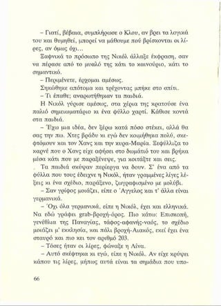- Γιατί, βέβαια, συμπλήρωσε ο Κλου, αν βρει τα λογικά
του και θυμηθεί, μπορεί να μάθουμε πού βρίσκονται οι λί­
ρες, αν όμως όχι...
Ξαφνικά το πρόσωπο της Νικόλ άλλαξε έκφραση, σαν
να πέρασε από το μυαλό της κάτι το καινούριο, κάτι το
σημαντικό.
- Περιμένετε, έρχομαι αμέσως.
Σηκώθηκε απότομα και τρέχοντας μπήκε στο σπίτι.
- Τι έπαθε; αναρωτήθηκαν τα παιδιά.
Η Νικόλ γύρισε αμέσως, στα χέρια της κρατούσε ένα
παλιό σημειωματάριο κι ένα φύλλο χαρτί. Κάθισε κοντά
στα παιδιά.
- Έχω μια ιδέα, δεν ξέρω κατά πόσο στέκει, αλλά θα
σας την πω. Χτες βράδυ κι εγώ δεν κοιμήθηκα πολύ, σκε­
φτόμουν και τον Χανς και την κυρα-Μαρία. Ξεφύλλιζα το
καρνέ που ο Χανς είχε αφήσει στο δωμάτιό του και βρήκα
μέσα κάτι που με παραξένεψε, για κοιτάξτε και σεις.
, Τα παιδιά σκύψαν περίεργα να δουν. Σ’ ένα από τα
φύλλα που τους έδειχνε η Νικόλ, ήταν γραμμένες λίγες λέ­
ξεις κι ένα σχέδιο, παράξενο, ζωγραφισμένο με μολύβι.
- Σαν γρίφος μοιάζει, είπε ο Άγγελος και τ’ άλλα είναι
γερμανικά.
- Ό χι όλα γερμανικά, είπε η Νικόλ, έχει και ελληνικά.
Να εδώ γράφει grab-βροχή-όρος. Πιο κάτω: Επισκοπή,
γενέθλια της Παναγίας, τάφος-αφανής-ναός, το σχέδιο
μοιάζει μ’ εκκλησία, και πάλι βροχή-Αιακός, εκεί έχει ένα
σταυρό και πιο κει τον αριθμό 203.
- Τόσες ήταν οι λίρες, φώναξε η Λίνα.
- Αυτό σκέφτηκα κι εγώ, είπε η Νικόλ. Αν είχε κρύψει
κάπου τις λίρες, μήπως αυτά είναι τα σημάδια που υπο­
 