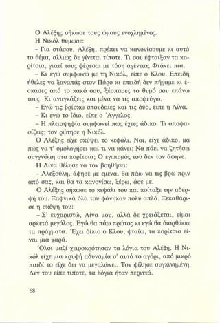 Ο Αλέξης σήκωσε τους ώμους ενοχλημένος.
Η Νικόλ θύμωσε:
-Γ ια στάσου, Αλέξη, πρέπει να κανονίσουμε κι αυτό
το θέμα, αλλιώς δε γίνεται τίποτε. Τι σου έφταιξαν τα κο­
ρίτσια, γιατί τους φέρεσαι με τόση αγένεια; Φτάνει πια.
- Κι εγώ συμφωνώ με τη Νικόλ, είπε ο Κλου. Επειδή
ήθελες να ξαναπάς στον Πόρο κι επειδή δεν πήγαμε κι έ­
σκασες από το κακό σου, ξέσπασες το θυμό σου επάνω
τους. Κι αναγκάζεις και μένα να τις αποφεύγω.
- Εγώ τις βρίσκω σπουδαίες και τις δύο, είπε η Λίνα.
- Κι εγώ το ίδιο, είπε ο Άγγελος.
- Η πλειοψηφία συμφωνεί πως έχεις άδικο. Τι αποφα­
σίζεις; τον ρώτησε η Νικόλ.
Ο Αλέξης είχε σκύψει το κεφάλι. Ναι, είχε άδικο, μα
πώς να τ’ ομολογήσει και τι να κάνει; Να πάει να ζητήσει
συγγνώμη στα κορίτσια; Ο εγωισμός του δεν τον άφηνε.
Η Λίνα θέλησε να τον βοηθήσει:
- Αλεξούλη, άφησέ με εμένα, θα πάω να τις βρω πριν
από σας, και θα τα κανονίσω, ξέρω, άσε με.
Ο Αλέξης σήκωσε το κεφάλι του και κοίταξε την αδερ­
φή του. Ξαφνικά όλα του φάνηκαν πολύ απλά. Ξεκαθάρι­
σε η σκέψη του:
- Σ’ ευχαριστώ, Λίνα μου, αλλά δε χρειάζεται, είμαι
αρκετά μεγάλος. Εγώ θα πάω πρώτος κι εγώ θα διορθώσω
τα πράγματα. Έχει δίκιο ο Κλου, φταίω, τα κορίτσια εί­
ναι μια χαρά.
Όλοι μαζί χειροκρότησαν τα λόγια του Αλέξη. Η Νι­
κόλ είχε μια κρυφή αδυναμία σ’ αυτό το αγόρι, από μικρό
παιδί το είχε δει να μεγαλώνει. Τον φίλησε συγκινημένη.
Δεν του είπε τίποτε, τα λόγια ήταν περιττά.
 