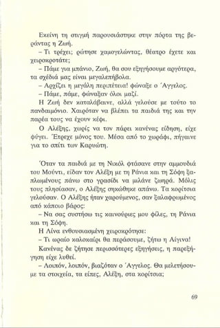Εκείνη τη στιγμή παρουσιάστηκε στην πόρτα της βε­
ράντας η Ζωή.
- Τ ι τρέχει; ρώτησε χαμογελώντας, θέατρο έχετε και
χειροκροτάτε;
- Πάμε για μπάνιο, Ζωή, θα σου εξηγήσουμε αργότερα,
τα σχέδιά μας είναι μεγαλεπήβολα.
- Αρχίζει η μεγάλη περιπέτεια! φώναξε ο Άγγελος.
- Πάμε, πάμε, φώναξαν όλοι μαζί.
Η Ζωή δεν καταλάβαινε, αλλά γελούσε με τούτο το
πανδαιμόνιο. Χαιρόταν να βλέπει τα παιδιά της και την
παρέα τους να έχουν κέφι.
Ο Αλέξης, χωρίς να τον πάρει κανένας είδηση, είχε
φύγει. Έτρεχε μόνος του. Μέσα από το χωράφι, πήγαινε
για το σπίτι των Καρυώτη.
Όταν τα παιδιά με τη Νικόλ φτάσανε στην αμμουδιά
του Μούντι, είδαν τον Αλέξη με τη Ράνια και τη Σόφη ξα­
πλωμένους πάνω στο γρασίδι να μιλάνε ζωηρά. Μόλις
τους πλησίασαν, ο Αλέξης σηκώθηκε απάνω. Τα κορίτσια
γελούσαν. Ο Αλέξης ήταν χαρούμενος, σαν ξαλαφρωμένος
από κάποιο βάρος:
- Να σας συστήσω τις καινούριες μου φίλες, τη Ράνια
και τη Σόφη.
Η Λίνα ενθουσιασμένη χειροκρότησε:
- Τι ωραίο καλοκαίρι θα περάσουμε, ζήτω η Αίγινα!
Κανένας δε ζήτησε περισσότερες εξηγήσεις, η παρεξή­
γηση είχε λυθεί.
- Λοιπόν, λοιπόν, βιαζόταν ο Άγγελος. Θα μελετήσου­
με τα στοιχεία, τα είπες, Αλέξη, στα κορίτσια;
 
