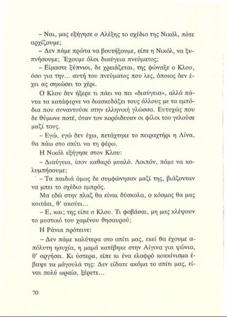 - Ναι, μας εξήγησε ο Αλέξης το σχέδιο της Νικόλ, πότε
αρχίζουμε;
- Δεν πάμε πρώτα να βουτήξουμε, είπε η Νικόλ, να ξυ­
πνήσουμε; Έχουμε όλοι διαύγεια πνεύματος;
- Είμαστε ξύπνιοι, δε χρειάζεται, της φώναξε ο Κλου,
όσο για την... αυτή του πνεύματος που λες, όποιος δεν έ­
χει ας σηκώσει το χέρι.
Ο Κλου δεν ήξερε τι πάει να πει «διαύγεια», αλλά πά­
ντα τα κατάφερνε να διασκεδάζει τους άλλους με τα εμπό­
δια που συναντούσε στην ελληνική γλώσσα. Ευτυχώς που
δε θύμωνε ποτέ, όταν τον κοροΐδευαν οι φίλοι του γελούσε
μαζί τους.
- Εγώ, εγώ δεν έχω, πετάχτηκε το πειραχτήρι η Λίνα,
θα πάω στο σπίτι να τη φέρω.
Η Νικόλ εξήγησε στον Κλου:
- Διαύγεια, ίσον καθαρό μυαλό. Λοιπόν, πάμε να κο­
λυμπήσουμε;
- Τα παιδιά όμως δε συμφώνησαν μαζί της, βιάζονταν
να μπει το σχέδιο εμπρός.
Μα εδώ στην πλαζ θα είναι δύσκολα, ο κόσμος θα μας
κοιτάει, θ’ ακούει...
- Ε, και; της είπε ο Κλου. Τι φοβάσαι, μη μας κλέψουν
το μυστικό του χαμένου θησαυρού;
Η Ράνια πρότεινε:
- Δεν πάμε καλύτερα στο σπίτι μας, εκεί θα έχουμε α­
πόλυτη ησυχία, η μαμά κατέβηκε στην Αίγινα για ψώνια,
θ’ αργήσει. Κι ύστερα, είπε κι ένα ελαφρό κοκκίνισμα έ­
βαψε τα μάγουλά της: Δεν είδατε ακόμα το σπίτι μας, εί­
ναι πολύ ωραίο, ξέρετε...
 