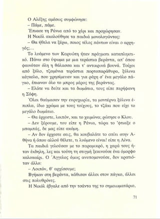 Ο Αλέξης αμέσως συμφώνησε:
- Πάμε, πάμε.
Έπιασε τη Ράνια από το χέρι και προχώρησαν,
Η Νικόλ ακολούθησε τα παιδιά μονολογώντας:
- Θα ήθελα να ξέρω, ποιος τέλος πάντων είναι ο αρχη­
γός;...
Το λυόμενο των Καρυώτη ήταν πράγματι καταπληκτι­
κό. Πάνω στο ύψωμα με μια τεράστια βεράντα, απ’ όπου
φαινόταν όλη η θάλασσα και τ’ αντικρινά βουνά. Τοίχοι
από ξύλο, τζαμένια τεράστια πορτοπαράθυρα, ξύλινα
κάγκελα, που χρησίμευαν και για ράχη σ’ ένα μεγάλο πά­
γκο, έπιαναν όλο το μπρος μέρος της βεράντας.
- Ελάτε να δείτε και τα δωμάτια, τους είπε περήφανη
η Σόφη.
Όλοι θαύμασαν την ευρυχωρία, τα μοντέρνα ξύλινα έ­
πιπλα, ίδιο χρώμα με τους τοίχους, το τζάκι που είχε το
μεγάλο δωμάτιο.
- Θα έρχεστε, λοιπόν, και το χειμώνα; ρώτησε ο Κλου.
- Δεν ξέρουμε, του είπε η Ράνια, τώρα το ’φτιάξε ο
μπαμπάς, δε μας είπε ακόμη.
- Αν δεν έρχεστε σεις, θα κουβαλάτε το σπίτι στην Α­
θήνα ή όπου αλλού θέλετε, τι λυόμενο είναι! είπε η Λίνα.
Τα παιδιά γελούσαν με το παραμικρό, η χαρά τους ή­
ταν έκδηλη, λες και τούτη τη στιγμή ξεκινούσε ένα όμορφο
καλοκαίρι. Ο Άγγελος όμως ανυπομονούσε, δεν κρατιό­
ταν άλλο:
- Λοιπόν, θ’ αρχίσουμε;
Βγήκαν στη βεράντα, κάθισαν άλλοι στον πάγκο, άλλοι
στις πολυθρόνες.
Η Νικόλ έβγαλε από την τσάντα της το σημειωματάριο,
 