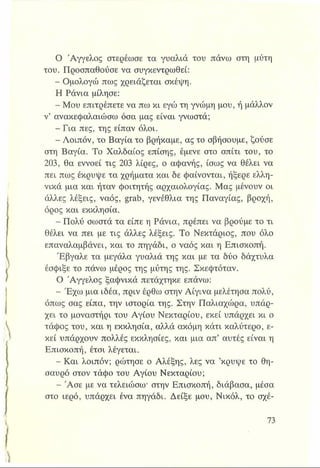 Ο Άγγελος στερέωσε τα γυαλιά του πάνω στη μύτη
του. Προσπαθούσε να συγκεντρωθεί:
- Ομολογώ πως χρειάζεται σκέψη.
Η Ράνια μίλησε:
- Μου επιτρέπετε να πω κι εγώ τη γνώμη μου, ή μάλλον
ν’ ανακεφαλαιώσω όσα μας είναι γνωστά;
- Για πες, της είπαν όλοι.
- Λοιπόν, το Βαγία το βρήκαμε, ας το σβήσουμε, ζούσε
στη Βαγία. Το Χαλδαίος επίσης, έμενε στο σπίτι του, το
203, θα εννοεί τις 203 λίρες, ο αφανής, ίσως να θέλει να
πει πως έκρυψε τα χρήματα και δε φαίνονται, ήξερε ελλη­
νικά μια και ήταν φοιτητής αρχαιολογίας. Μας μένουν οι
άλλες λέξεις, ναός, grab, γενέθλια της Παναγίας, βροχή,
όρος και εκκλησία.
- Πολύ σωστά τα είπε η Ράνια, πρέπει να βρούμε το τι
θέλει να πει με τις άλλες λέξεις. Το Νεκτάριος, που όλο
επαναλαμβάνει, και το πηγάδι, ο ναός και η Επισκοπή.
Έβγαλε τα μεγάλα γυαλιά της και με τα δύο δάχτυλα
έσφιξε το πάνω μέρος της μύτης της. Σκεφτόταν.
Ο Άγγελος ξαφνικά πετάχτηκε επάνω:
- Έχω μια ιδέα, πριν έρθω στην Αίγινα μελέτησα πολύ,
όπως σας είπα, την ιστορία της. Στην Παλιαχώρα, υπάρ­
χει το μοναστήρι του Αγίου Νεκταρίου, εκεί υπάρχει κι ο
τάφος του, και η εκκλησία, αλλά ακόμη κάτι καλύτερο, ε­
κεί υπάρχουν πολλές εκκλησίες, και μια απ’ αυτές είναι η
Επισκοπή, έτσι λέγεται.
- Και λοιπόν; ρώτησε ο Αλέξης, λες να ’κρύψε το θη­
σαυρό στον τάφο του Αγίου Νεκταρίου;
- Άσε με να τελειώσω* στην Επισκοπή, διάβασα, μέσα
στο ιερό, υπάρχει ένα πηγάδι. Δείξε μου, Νικόλ, το σχέ-
 
