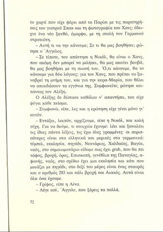 το χαρτί που είχε φέρει από το Παρίσι με τις παρατηρή­
σεις του γιατρού Σπακ και τη φωτογραφία του Χανς: έδει­
χνε ένα νέο ξανθό, όμορφο, με τη στολή του Γερμανού
στρατιώτη.
- Αυτή τι να την κάνουμε; Σε τι θα μας βοηθήσει; ρώ­
τησε ο Άγγελος.
- Σε τίποτε, του απάντησε η Νικόλ, θα είναι ο Χανς,
που ακόμη δεν μπορεί να μιλήσει, θα μας ακούει βουβά,
θα μας βοηθήσει με τη σιωπή του. Ό ,τι κάνουμε, θα το
κάνουμε για δύο λόγους: για τον Χανς, που πρέπει να ξα-
ναβρεί τη μνήμη του, και για την κυρα-Μαρία, που θέλει
να σπουδάσουν τα εγγόνια της. Συμφωνείτε; ρώτησε κοι­
τώντας τον Αλέξη.
Ο Αλέξης δε δίστασε καθόλου ν’ απαντήσει, του είχε
φύγει κάθε πείσμα.
- Συμφωνώ, είπε, λες και η ερώτηση είχε γίνει μόνο γι’
αυτόν.
- Εντάξει, λοιπόν, αρχίζουμε, είπε η Νικόλ, και καλή
τύχη. Για να δούμε, τι στοιχεία έχουμε: λέει και ξαναλέει
τις ίδιες πάντα λέξεις, τις έχω όλες γραμμένες· οι περισ­
σότερες είναι στα ελληνικά και μερικές στα γερμανικά:
τέμπελ, εκκλησία, πηγάδι, Νεκτάριος, Χαλδαίος, Βαγία,
ναός, στο σημειωματάριο είδαμε πως έχει grab, που θα πει
τάφος, βροχή, όρος, Επισκοπή, γενέθλια της Παναγίας, α­
φανής, ναός, στο σχέδιο έχει μια εκκλησία και κάτι που
μοιάζει με πηγάδι, στο δεξί του μέρος είναι ένας σταυρός
και ο αριθμός 203 και πάλι βροχή και Αιακός. Αυτά είναι
όλα όσα έχουμε.
- Γρίφος, είπε η Λίνα.
- Λέγε εσύ, Άγγελε, που ξέρεις τα πολλά.
 