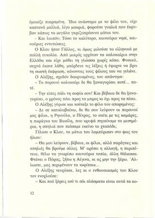 έμοιαζε πικραμένη. 'Ιδιο ανάστημα με το φίλο του, είχε
καστανά μαλλιά, λίγο μακριά, φορούσε γυαλιά που έκρυ­
βαν κάπως τα μεγάλα γκριζοπράσινα μάτια του.
- Και λοιπόν; Τόσο το καλύτερο, καινούριο νησί, και­
νούριες εντυπώσεις.
Ο Κλου ήταν Γάλλος, κι όμως μιλούσε τα ελληνικά με
πολλή ευκολία. Από μικρός ερχόταν τα καλοκαίρια στην
Ελλάδα και είχε μάθει τη γλώσσα χωρίς κόπο. Φυσικά,
συχνά έκανε λάθη, μπέρδευε τις λέξεις ή έψαχνε να βρει
τη σωστή έκφραση, κάνοντας τους φίλους του να γελάνε.
Ο Αλέξης, σχεδόν δακρυσμένος, του απάντησε:
- Το περσινό καλοκαίρι δε θα ξαναγυρίσει ποτέ... πο­
τέ.
- Την είπες πάλι τη σοφία σου! Και βέβαια δε θα ξανα-
γυρίσει, ο χρόνος πάει προς τα μπρος κι όχι προς τα πίσω.
Ο Αλέξης γύρισε και κοίταξε το φίλο του απορημένος:
- Δε σε καταλαβαίνω, δε θα σου λείψουν οι περσινοί
μας φίλοι, η Ρηνούλα, ο Πέτρος, το σπίτι με τις καμάρες,
η παράγκα του Βασίλη, που κρυφά πηγαίναμε τα μεσημέ­
ρια, η σπηλιά που πιάσαμε εκείνο το χταπόδι;
Γέλασε ο Κλου, τα μάτια του λαμπύρισαν στο φως του
ήλιου:
- Θα μου λείψουν, βέβαια, οι φίλοι, αλλά παράγκες και
σπηλιές θα βρούμε άλλες. Μ’ αρέσει η αλλαγή, η περιπέ­
τεια, θέλω να γνωρίσω καινούρια τοπία, άλλη θάλασσα.
Φτάνει ο Πόρος, ζήτω η Αίγινα, κι ας μην την ξέρω. 'Αλ­
λωστε, μας περιμένουν τα κορίτσια...
Ο Αλέξης νεύριασε, λες κι ο ενθουσιασμός του Κλου
τον ενοχλούσε:
- Και πού ξέρεις εσύ τι σόι πλάσματα είναι αυτά τα κο-
 
