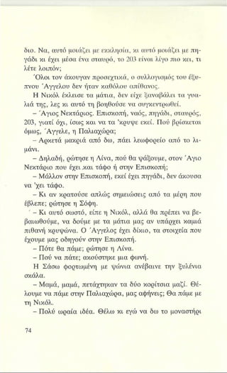 διο. Να, αυτό μοιάζει με εκκλησία, κι αυτό μοιάζει με πη­
γάδι κι έχει μέσα ένα σταυρό, το 203 είναι λίγο πιο κει, τι
λέτε λοιπόν;
Όλοι τον άκουγαν προσεχτικά, ο συλλογισμός του έξυ­
πνου Αγγέλου δεν ήταν καθόλου απίθανος.
Η Νικόλ έκλεισε τα μάτια, δεν είχε ξαναβάλει τα γυα­
λιά της, λες κι αυτό τη βοηθούσε να συγκεντρωθεί.
IBS Άγιος Νεκτάριος. Επισκοπή, ναός, πηγάδι, σταυρός,
203, γιατί όχι, ίσως και να τα ’κρύψε εκεί. Πού βρίσκεται
όμως, Άγγελε, η Παλιαχώρα;
- Αρκετά μακριά από δω, πάει λεωφορείο από το λι­
μάνι.
Η Δηλαδή, ρώτησε η Λίνα, πού θα ψάξουμε, στον Άγιο
Νεκτάριο που έχει .και τάφο ή στην Επισκοπή;
Η Μάλλον στην Επισκοπή, εκεί έχει πηγάδι, δεν άκουσα
να ’χει τάφο.
- Κι αν κρατούσε απλώς σημειώσεις από τα μέρη που
έβλεπε; ρώτησε η Σόφη.
' - Κι αυτό σωστό, είπε η Νικόλ, αλλά θα πρέπει να βε­
βαιωθούμε, να δούμε με τα μάτια μας αν υπάρχει καμιά
πιθανή κρυψώνα. Ο Άγγελος έχει δίκιο, τα στοιχεία που
έχουμε μας οδηγούν στην Επισκοπή.
- Πότε θα πάμε; ρώτησε η Λίνα.
- Πού να πάτε; ακούστηκε μια φωνή.
Η Σάσω φορτωμένη με ψώνια ανέβαινε την ξυλένια
σκάλα.
- Μαμά, μαμά, πετάχτηκαν τα δύο κορίτσια μαζί. Θέ­
λουμε να πάμε στην Παλιαχώρα, μας αφήνεις; Θα πάμε με
τη Νικόλ.
- Πολύ ωραία ιδέα. Θέλω κι εγώ να δω το μοναστήρι
 