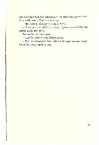 και τις εκκλησίες που απομένουν, να κανονίσουμε να πάμε
όλοι μαζί, και η Ζωή και η Βέρα.
- Μα εμείς βιαζόμαστε, είπε η Λίνα.
- Ποιος μας εμποδίζει να πάμε αύριο; είπε η Σάσω και
μπήκε μέσα στο σπίτι.
Τα παιδιά κοιτάχτηκαν:
- Λοιπόν, αύριο στην Παλιαχώρα;
- Ναι, συμφώνησαν όλοι, αλλά καλύτερα να μην πούμε
το σχέδιο στις μητέρες μας.
 