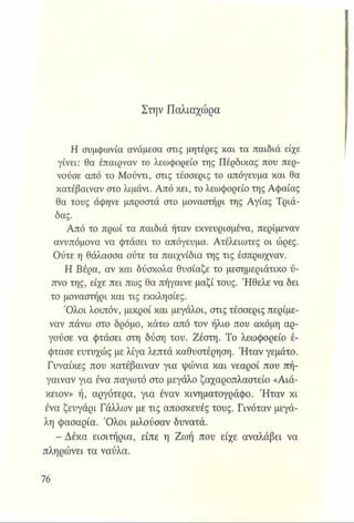 Στην Παλιαχώρα
Η συμφωνία ανάμεσα στις μητέρες και τα παιδιά είχε
γίνει: θα έπαιρναν το λεωφορείο της Πέρδικας που περ­
νούσε από το Μούντι, στις τέσσερις το απόγευμα και θα
κατέβαιναν στο λιμάνι. Από κει, το λεωφορείο της Αφαίας
θα τους άφηνε μπροστά στο μοναστήρι της Αγίας Τριά­
δας.
Από το πρωί τα παιδιά ήταν εκνευρισμένα, περίμεναν
ανυπόμονα να φτάσει το απόγευμα. Ατέλειωτες οι ώρες.
Ούτε η θάλασσα ούτε τα παιχνίδια της τις έσπρωχναν.
Η Βέρα, αν και δύσκολα θυσίαζε το μεσημεριάτικο ύ­
πνο της, είχε πει πως θα πήγαινε μαζί τους. Ήθελε να δει
το μοναστήρι και τις εκκλησίες.
Όλοι λοιπόν, μικροί και μεγάλοι, στις τέσσερις περίμε­
ναν πάνω στο δρόμο, κάτω από τον ήλιο που ακόμη αρ­
γούσε να φτάσει στη δύση του. Ζέστη. Το λεωφορείο έ­
φτασε ευτυχώς με λίγα λεπτά καθυστέρηση. Ήταν γεμάτο.
Γυναίκες που κατέβαιναν για ψώνια και νεαροί που πή­
γαιναν για ένα παγωτό στο μεγάλο ζαχαροπλαστείο «Αιά-
κειον» ή, αργότερα, για έναν κινηματογράφο. Ήταν κι
ένα ζευγάρι Γάλλων με τις αποσκευές τους. Γινόταν μεγά­
λη φασαρία. Όλοι μιλούσαν δυνατά.
- Δέκα εισιτήρια, είπε η Ζωή που είχε αναλάβει να
πληρώνει τα ναύλα.
 