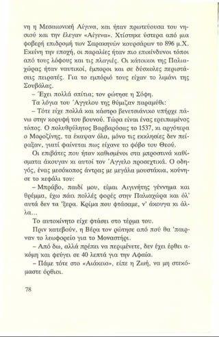 νη η Μεσαιωνική Αίγινα, και ήταν πρωτεύουσα του νη­
σιού και την έλεγαν «Αίγενα». Χτίστηκε ύστερα από μια
φοβερή επιδρομή των Σαρακηνών κουρσάρων το 896 μ.Χ.
Εκείνη την εποχή, οι παραλίες ήταν πιο επικίνδυνοι τόποι
από τους λόφους και τις πλαγιές. Οι κάτοικοι της Παλια-
χώρας ήταν ναυτικοί, έμποροι και σε δύσκολες περιστά­
σεις πειρατές. Για το εμπόριό τους είχαν το λιμάνι της
Σουβάλας.
- Έχει πολλά σπίτια; τον ρώτησε η Σόφη.
Τα λόγια του 'Αγγέλου της θύμιζαν παραμύθι:
- Τότε είχε πολλά και κάστρο βενετσιάνικο υπήρχε πά­
νω στην κορυφή του βουνού. Τώρα είναι ένας ερειπωμένος
τόπος. Ο πολυθρύλητος Βαρβαρόσας το 1537, κι αργότερα
ο Μοροζίνης, τα έκαψαν όλα, μόνο τις εκκλησίες δεν πεί­
ραξαν, γιατί φαίνεται πως είχανε το φόβο του Θεού.
Οι επιβάτες που ήταν καθισμένοι στα μπροστινά καθί­
σματα άκουγαν κι αυτοί τον Άγγελο προσεχτικά. Ο οδη­
γός, ένας μεσόκοπος άντρας με μεγάλα μουστάκια, κούνη­
σε το κεφάλι του:
- Μπράβο, παιδί μου, είμαι Αιγινήτης γέννημα και
θρέμμα, έχω πάει πολλές φορές στην Παλιαχώρα και όλ’
αυτά δεν τα ’ξέρα. Κρίμα που φτάσαμε, ν’ άκουγα κι άλ­
λα...
Το αυτοκίνητο είχε φτάσει στο τέρμα του.
Πριν κατεβούν, η Βέρα τον ρώτησε από πού θα ’παιρ-
ναν το λεωφορείο για το Μοναστήρι.
- Από δω, αλλά πρέπει να περιμένετε, δεν έχει έρθει α­
κόμη και φεύγει σε 40 λεπτά για την Αφαία.
- Πάμε τότε στο «Αιάκειο», είπε η Ζωή, να μη στεκό­
μαστε όρθιοι.
 