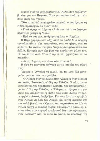 Γεμάτο ήταν το ζαχαροπλαστείο. Άλλοι που περίμεναν
βαπόρι για τον Πειραιά, άλλοι μια συγκοινωνία για κά­
ποιο μέρος του νησιού.
Όλα τα παιδιά παράγγειλαν παγωτό, οι μητέρες με τη
Νικόλ προτίμησαν να πιουν καφέ.
Γιατί άραγε να λέγεται «Αιάκειο» τούτο το ζαχαρο­
πλαστείο; ρώτησε η Νικόλ.
- Εγώ να σου πω, πετάχτηκε αμέσως ο Άγγελος.
Η Βέρα χαμογέλασε: «Αχ, αυτό το παιδί! Μια φορητή
εγκυκλοπαίδεια είχε καταντήσει, όλα τα ήξερε, όλα τα
μάθαινε. Το κεφάλι του ήταν διαρκώς σκυμμένο πάνω στα
βιβλία. Ευτυχώς που είχε βρει την παρέα των φίλων του.
Θα του έκανε καλό. Σ’ αυτή την ηλικία, χρειάζεται και το
παιχνίδι».
- Λέγε, Άγγελε, του είπαν όλα τα παιδιά.
Η ώρα θα περνούσε γρήγορα με τις ιστορίες του φίλου
τους.
Άρχισε ο Άγγελος να μιλάει και τα ’λεγε όλα μονο­
ρούφι, μην και δεν τα προλάβει.
- Ο Αιακός ήταν βασιλιάς στην Αίγινα κι ήταν δίκαιος
και καλός. Ξακουστός σ’ όλη την Ελλάδα. Ο Δίας τον α­
γαπούσε και τον προστάτευε. Κάποτε, που είχε μεγάλη ξη­
ρασία σ’ όλη την Ελλάδα, οι Έλληνες κατέφυγαν στο μα­
ντείο των Δελφών και η Πυθία τους είπε: «Μόνο αν προ­
σευχηθεί ο Αιακός θα βρέξει». Και τότε έστειλαν πρεσβεία
στην Αίγινα να βρει τον Αιακό, και κείνος ανέβηκε στο
πιο ψηλό βουνό, το «Όρος», και παρακάλεσε το Δία να
στείλει βροχή κι αμέσως έβρεξε. Ευγνώμων ο βασιλιάς, έ­
κτισε πάνω στην κορυφή του βουνού ένα ιερό, αφιερωμένο
στον Ελλάνιον Δία, κι αυτό το βουνό, το ψηλότερο της
 