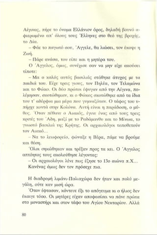 Αίγινας, πήρε το όνομα Ελλάνιον όρος, δηλαδή βουνό α­
φιερωμένο απ’ όλους τους Έλληνες στο θεό της βροχής,
το Δία.
- Φάε το παγωτό σου, 'Αγγελε, θα λιώσει, τον έκοψε η
Ζωή.
- Πάρε ανάσα, του είπε και η μητέρα του.
Ο Άγγελος, όμως, συνέχισε σαν να μην είχε ακούσει
τίποτε:
- Μα ο καλός αυτός βασιλιάς στάθηκε άτυχος με τα
παιδιά του. Είχε τρεις γιους, τον Πηλέα, τον Τελαμώνα
και το Φώκο. Οι δύο πρώτοι έφυγαν από την Αίγινα, πο­
λέμησαν, σκοτώθηκαν, κι ο Φώκος σκοτώθηκε από τα ίδια
του τ’ αδέρφια μια μέρα που γυμναζόταν. Ο τάφος του υ­
πήρχε κοντά στην Κολόνα. Αυτή είναι η παράδοση, ο μύ­
θος. Όταν πέθανε ο Αιακός, έγινε ένας από τους τρεις
κριτές του Άδη, μαζί με το Ραδάμανθυ και το Μίνωα, το
γνίοστό βασιλιά της Κρήτης. Οι αρχαιολόγοι τοποθετούν
τον Αιακό...
- Να το λεωφορείο, φώναξε η Βέρα, πάμε να βρούμε
και θέση.
Όλοι σηκώθηκαν και τρέξαν προς τα κει. Ο Άγγελος
απτόητος τους ακολούθησε λέγοντας:
- Οι αρχαιολόγοι λένε πως έζησε το 13ο αιώνα π.Χ...
Κανένας όμως δεν τον πρόσεχε πια.
Η διαδρομή λιμάνι-Παλιαχώρα δεν ήταν και πολύ με­
γάλη, ούτε καν μισή ώρα.
Όταν έφτασαν, κόντευε έξι το απόγευμα κι ο ήλιος δεν
έκαιγε τόσο. Οι μητέρες είχαν αποφασίσει να πάνε πρώτα
στο μοναστήρι και στον τάφο του Αγίου Νεκταρίου. Αλλά
 