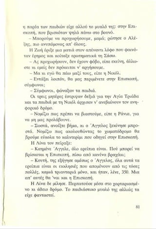 η παρέα των παιδιών είχε αλλού το μυαλό της: στην Επι­
σκοπή, που βρισκόταν ψηλά πάνω στο βουνό.
- Μπορούμε να προχωρήσουμε, μαμά; ρώτησε ο Αλέ-
ξης, πιο ανυπόμονος απ’ όλους.
Η Ζωή έριξε μια ματιά στον απέναντι λόφο που φαινό­
ταν έρημος και κοίταξε ερωτηματικά τη Σάσω.
- Ας προχωρήσουν, δεν έχουν φόβο, είπε εκείνη, άλλω­
στε κι εμείς δεν πρόκειται ν’ αργήσουμε.
- Μα κι εγώ θα πάω μαζί τους, είπε η Νικόλ.
- Εντάξει λοιπόν, θα μας περιμένετε στην Επισκοπή,
σύμφωνοι;
- Σύμφωνοι, φώναξαν τα παιδιά.
Οι τρεις μητέρες έστριψαν δεξιά για την Αγία Τριάδα
και τα παιδιά με τη Νικόλ άρχισαν ν’ ανεβαίνουν τον ανη­
φορικό δρόμο.
- Νομίζω πως πρέπει να βιαστούμε, είπε η Ράνια, για
να μη μας προλάβουνε.
- Σωστά, ανοίξτε βήμα, κι ο Άγγελος ξεκίνησε μπρο­
στά. Νομίζω πως ακολουθώντας το χωματόδρομο θα
βρούμε εύκολα το καλντερίμι που οδηγεί στην Επισκοπή.
Η Λίνα τον πείραξε:
- Καημένε Άγγελε, όλο ερείπια είναι. Πού μπορεί να
βρίσκεται η Επισκοπή, πίσω από κανένα βραχάκι;
- Κουτή, της εξήγησε αμέσως ο Άγγελος, όλα αυτά τα
ερείπια είναι οι εκκλησίες που απομένουν από τις τόσες
πολλές, καμιά τριανταριά μόνο, και ήταν, λένε, 350. Μια
απ’ αυτές θα ’ναι και η Επισκοπή.
Η Λίνα δε μίλησε. Περπατούσε μέσα στο χορταριασμέ­
νο κι άδειο δρόμο. Το παιδιάστικο μυαλό της αλλιώς τα
είχε φανταστεί.
 