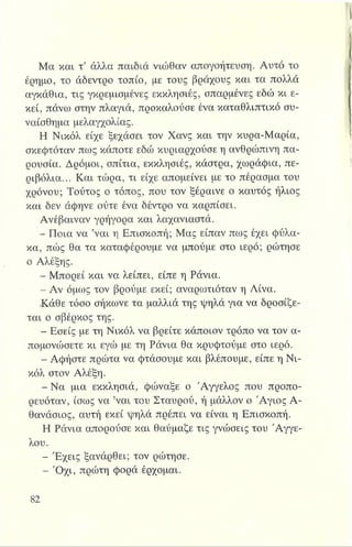 Μα και τ’ άλλα παιδιά νιώθαν απογοήτευση. Αυτό το
έρημο, το άδεντρο τοπίο, με τους βράχους και τα πολλά
αγκάθια, τις γκρεμισμένες εκκλησιές, σπαρμένες εδώ κι ε­
κεί, πάνω στην πλαγιά, προκαλούσε ένα καταθλιπτικό συ­
ναίσθημα μελαγχολίας.
Η Νικόλ είχε ξεχάσει τον Χανς και την κυρα-Μαρία,
σκεφτόταν πως κάποτε εδώ κυριαρχούσε η ανθρώπινη πα­
ρουσία. Δρόμοι, σπίτια, εκκλησιές, κάστρα, χωράφια, πε­
ριβόλια... Και τώρα, τι είχε απομείνει με το πέρασμα του
χρόνου; Τούτος ο τόπος, που τον ξέραινε ο καυτός ήλιος
και δεν άφηνε ούτε ένα δέντρο να καρπίσει.
Ανέβαιναν γρήγορα και λαχανιαστά.
- Ποια να ’ναι η Επισκοπή; Μας είπαν πως έχει φύλα­
κα, πώς θα τα καταφέρουμε να μπούμε στο ιερό; ρώτησε
ο Αλέξης.
- Μπορεί και να λείπει, είπε η Ράνια.
- Αν όμως τον βρούμε εκεί; αναρωτιόταν η Λίνα.
Κάθε τόσο σήκωνε τα μαλλιά της ψηλά για να δροσίξε-
ται ο σβέρκος της.
- Εσείς με τη Νικόλ να βρείτε κάποιον τρόπο να τον α­
πομονώσετε κι εγώ με τη Ράνια θα κρυφτούμε στο ιερό.
- Αφήστε πρώτα να φτάσουμε και βλέπουμε, είπε η Νι­
κόλ στον Αλέξη.
^Η- Να μια εκκλησιά, φώναξε ο Άγγελος που προπο­
ρευόταν, ίσως να ’ναι του Σταυρού, ή μάλλον ο Άγιος Α­
θανάσιος, αυτή εκεί ψηλά πρέπει να είναι η Επισκοπή.
Η Ράνια απορούσε και θαύμαζε τις γνώσεις του Αγγέ­
λου.
- Έχεις ξανάρθει; τον ρώτησε.
Η - Ό χι, πρώτη φορά έρχομαι.
 