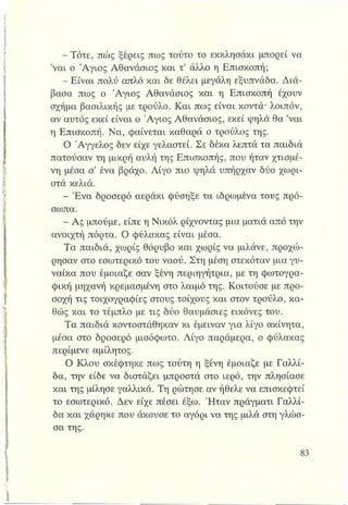 - Τότε, πώς ξέρεις πως τούτο το εκκλησάκι μπορεί να
’ναι ο Άγιος Αθανάσιος και τ’ άλλο η Επισκοπή;
5?Είναι πολύ απλό και δε θέλει μεγάλη εξυπνάδα. Διά­
βασα πως ο Άγιος Αθανάσιος και η Επισκοπή έχουν
σχήμα βασιλικής με τρούλο. Και πως είναι κοντά* λοιπόν,
αν αυτός εκεί είναι ο Άγιος Αθανάσιος, εκεί ψηλά θα ’ναι
η Επισκοπή. Να, φαίνεται καθαρά ο τρούλος της.
Ο Άγγελος δεν είχε γελαστεί. Σε δέκα λεπτά τα παιδιά
πατούσαν τη μικρή αυλή της Επισκοπής, που ήταν χτισμέ­
νη μέσα σ’ ένα βράχο. Λίγο πιο "ψηλά υπήρχαν δύο χωρι­
στά κελιά.
- Ένα δροσερό αεράκι φύσηξε τα ιδρωμένα τους πρό­
σωπα.
- Ας μπούμε, είπε η Νικόλ ρίχνοντας μια ματιά από την
ανοιχτή πόρτα. Ο φύλακας είναι μέσα.
Τα παιδιά, χωρίς θόρυβο και χωρίς να μιλάνε, προχώ­
ρησαν στο εσωτερικό του ναού. Στη μέση στεκόταν μια γυ­
ναίκα που έμοιαζε σαν ξένη περιηγήτρια, με τη φωτογρα­
φική μηχανή κρεμασμένη στο λαιμό της. Κοιτούσε με προ­
σοχή τις τοιχογραφίες στους τοίχους και στον τρούλο, κα­
θώς και το τέμπλο με τις δύο θαυμάσιες εικόνες του.
Τα παιδιά κοντοστάθηκαν κι έμειναν για λίγο ακίνητα,
μέσα στο δροσερό μισόφωτο. Λίγο παράμερα, ο φύλακας
περίμενε αμίλητος.
Ο Κλου σκέφτηκε πως τούτη η ξένη έμοιαζε με Γαλλί-
δα, την είδε να διστάζει μπροστά στο ιερό, την πλησίασε
και της μίλησε γαλλικά. Τη ρώτησε αν ήθελε να επισκεφτεί
το εσωτερικό. Δεν είχε πέσει έξω. Ήταν πράγματι Γαλλί-
δα και χάρηκε που άκουσε το αγόρι να της μιλά στη γλώσ­
σα της.
 