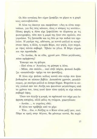 Οι δύο γυναίκες δεν είχαν ξεσφίξει τα χέρια κι η χαρά
τους ακτινοβολούσε.
Η Λίνα τις άκουγε και σκεφτόταν: «Λες κι είναι κορι­
τσάκια, για δες πώς κάνουν, όλος ο κόσμος τις κοιτάει».
Πόσες φορές η Λίνα είχε ξεφυλλίσει το άλμπουμ με τις
φωτογραφίες, τότε που η μαμά της ήταν στο σχολείο, στο
γυμνάσιο. Τις ξαναείδε και τις δύο με την ποδιά του σχο­
λείου. Η μητέρα της, αδύνατη, με κοντά μαλλιά κι αγορί­
στικο ύφος, η άλλη, η κυρία Βέρα, πιο 'ψηλή, λίγο παχιά,
με ύφος πάντα σοβαρό. Έβαλε τα γέλια. Η Βέρα γύρισε
και την πρωτόειδε:
- Το Λινάκι, δε σε είδα, χρυσό μου. Πόσο μεγάλωσες,
πόσο ομόρφυνες!
Έσκυψε και τη φίλησε.
- Πού είναι ο Άγγελος; τη ρώτησε η Λίνα.
- Μέσα, στο σαλόνι... εκεί στην πόρτα, φυσικά διαβά­
ζει -αναστέναξε- τρέχα να τον φωνάξεις.
Η Λίνα είχε φτάσει κιόλας κοντά στο αγόρι που ήταν
βυθισμένο σε κάποιο βιβλίο. Δεκαπέντε χρόνων, μεγαλό­
σωμος, με σκούρα μαλλιά κι άσπρο δέρμα. Φορούσε κι αυ­
τός γυαλιά σαν τον Αλέξη και φαινόταν μεγαλύτερος από
τα χρόνια του, ίσως γιατί ήταν τόσο ψηλός κι είχε πάντα
σοβαρό ύφος.
Όταν τον άγγιξε η μικρή, το πρόσωπό του πήρε μια έκ­
φραση απορίας, αλλά μόλις τη γνώρισε, χαμογέλασε:
- Λινάκι..., τι γυρεύεις εδώ;
Η Λίνα τον τράβηξε από το χέρι:
- Έλα... έλα, ο Αλέξης κι ο Κλου είναι μαζί μου, εκεί.
Πάμε κι εμείς στην Αίγινα, θα μένουμε κοντά, θα περά-
 